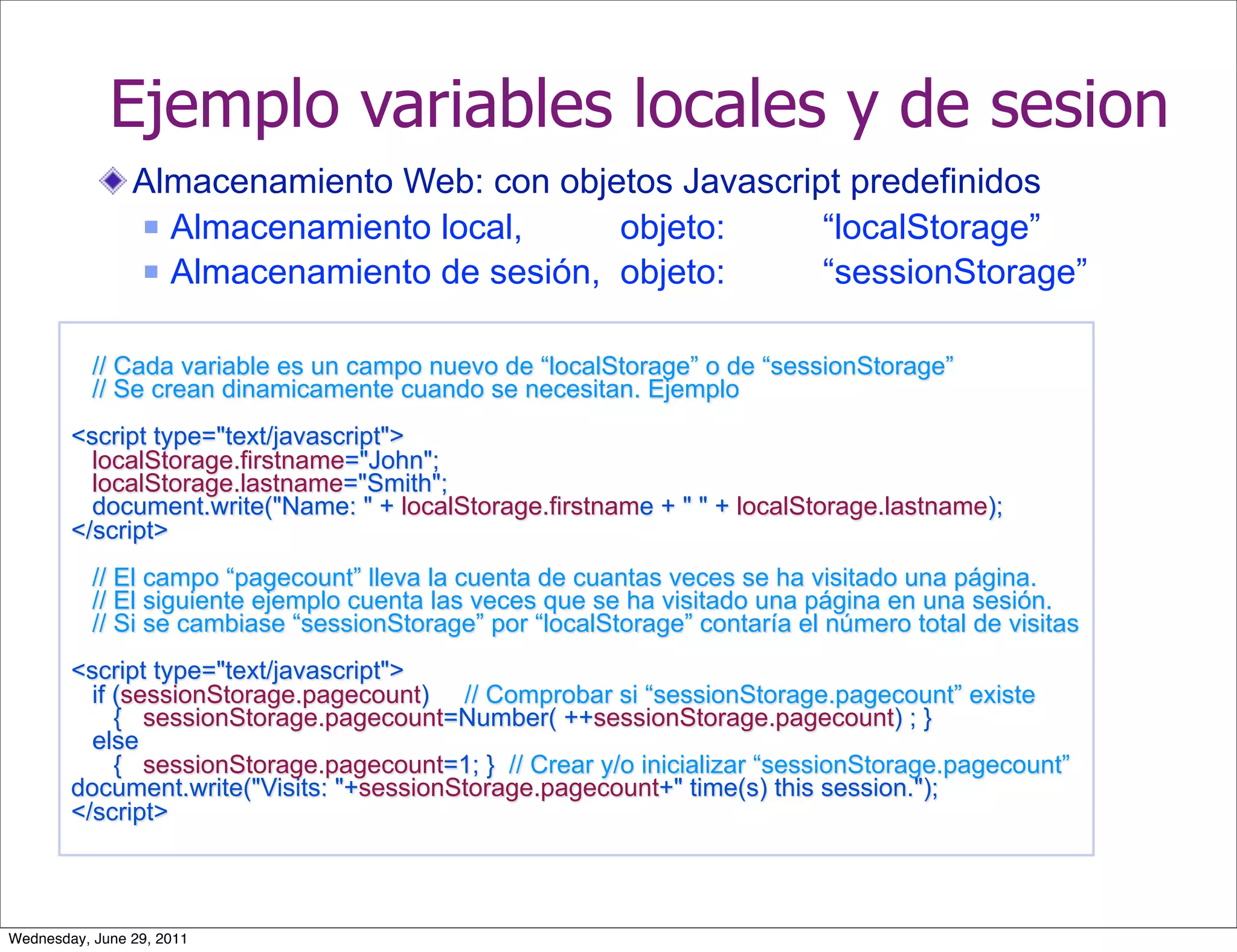 Ejemplo variables locales y de sesion
                Almacenamiento Web: con objetos Javascript predefinidos
                 Almacenamiento local,     objeto:      “localStorage”
                 Almacenamiento de sesión, objeto:      “sessionStorage”

           // Cada variable es un campo nuevo de “localStorage” o de “sessionStorage”
           // Se crean dinamicamente cuando se necesitan. Ejemplo
        <script type="text/javascript">
          localStorage.firstname="John";
          localStorage.lastname="Smith";
          document.write("Name: " + localStorage.firstname + " " + localStorage.lastname);
        </script>
           // El campo “pagecount” lleva la cuenta de cuantas veces se ha visitado una página.
           // El siguiente ejemplo cuenta las veces que se ha visitado una página en una sesión.
           // Si se cambiase “sessionStorage” por “localStorage” contaría el número total de visitas
        <script type="text/javascript">
          if (sessionStorage.pagecount) // Comprobar si “sessionStorage.pagecount” existe
             { sessionStorage.pagecount=Number( ++sessionStorage.pagecount) ; }
          else
             { sessionStorage.pagecount=1; } // Crear y/o inicializar “sessionStorage.pagecount”
        document.write("Visits: "+sessionStorage.pagecount+" time(s) this session.");
        </script>



Wednesday, June 29, 2011
 