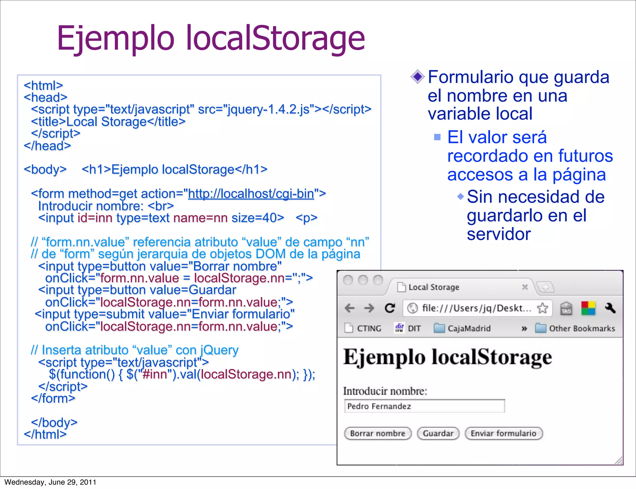 Ejemplo localStorage
    <html>
                                                                      Formulario que guarda
    <head>                                                            el nombre en una
     <script type="text/javascript" src="jquery-1.4.2.js"></script>   variable local
     <title>Local Storage</title>
     </script>                                                          El valor será
    </head>
                                                                         recordado en futuros
    <body>          <h1>Ejemplo localStorage</h1>
                                                                         accesos a la página
      <form method=get action="http://localhost/cgi-bin">                  Sin necesidad de
       Introducir nombre: <br>
       <input id=inn type=text name=nn size=40> <p>                         guardarlo en el
      // “form.nn.value” referencia atributo “value” de campo “nn”          servidor
      // de “form” según jerarquia de objetos DOM de la página
        <input type=button value="Borrar nombre"
          onClick="form.nn.value = localStorage.nn='';">
        <input type=button value=Guardar
          onClick="localStorage.nn=form.nn.value;">
       <input type=submit value="Enviar formulario"
          onClick="localStorage.nn=form.nn.value;">
      // Inserta atributo “value” con jQuery
        <script type="text/javascript">
          $(function() { $("#inn").val(localStorage.nn); });
        </script>
      </form>
     </body>
    </html>


Wednesday, June 29, 2011
 