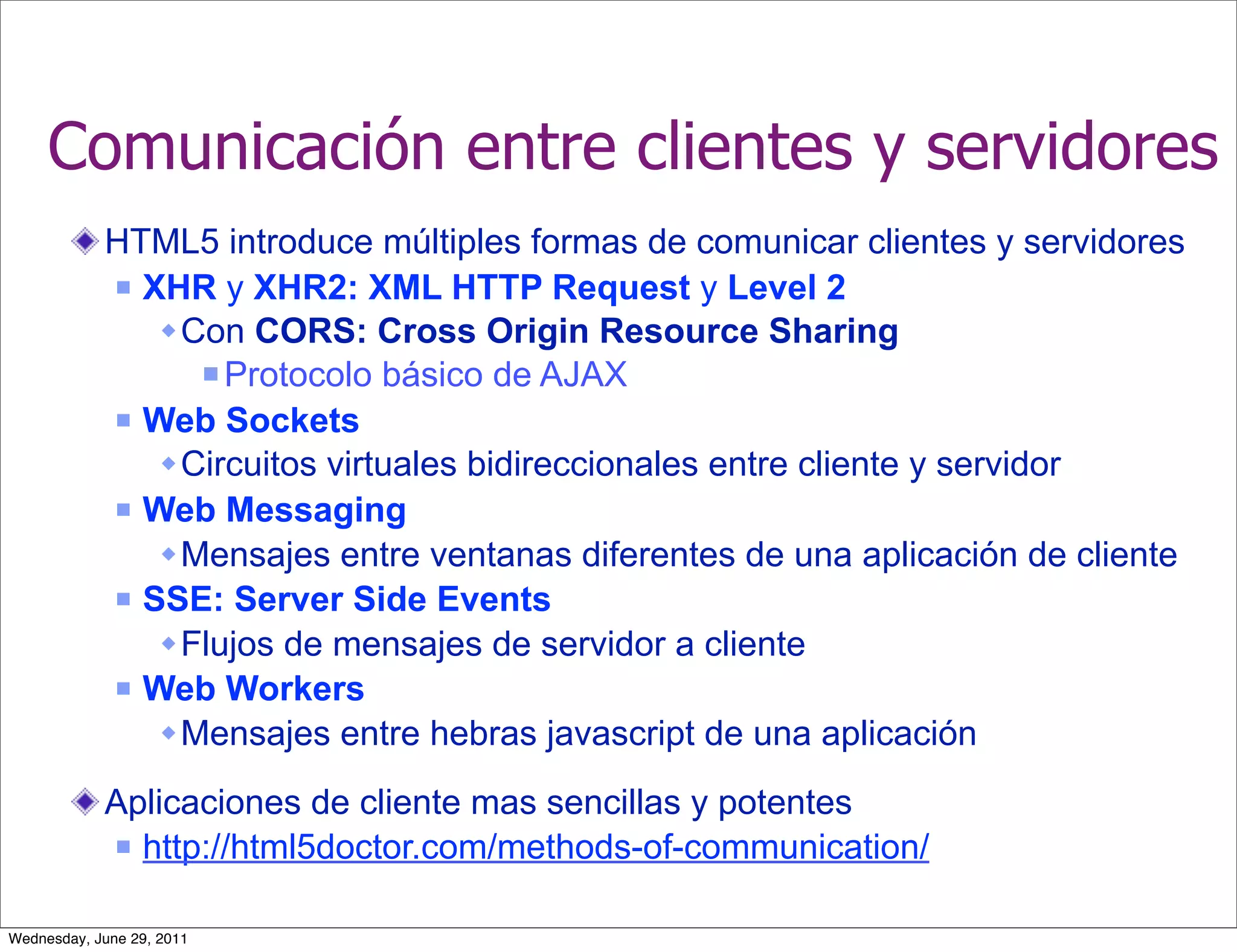 Comunicación entre clientes y servidores
            HTML5 introduce múltiples formas de comunicar clientes y servidores
             XHR y XHR2: XML HTTP Request y Level 2

                Con CORS: Cross Origin Resource Sharing
                   Protocolo básico de AJAX

             Web Sockets

                Circuitos virtuales bidireccionales entre cliente y servidor
             Web Messaging

                Mensajes entre ventanas diferentes de una aplicación de cliente
             SSE: Server Side Events

                Flujos de mensajes de servidor a cliente
             Web Workers

                Mensajes entre hebras javascript de una aplicación

            Aplicaciones de cliente mas sencillas y potentes
             http://html5doctor.com/methods-of-communication/



Wednesday, June 29, 2011
 