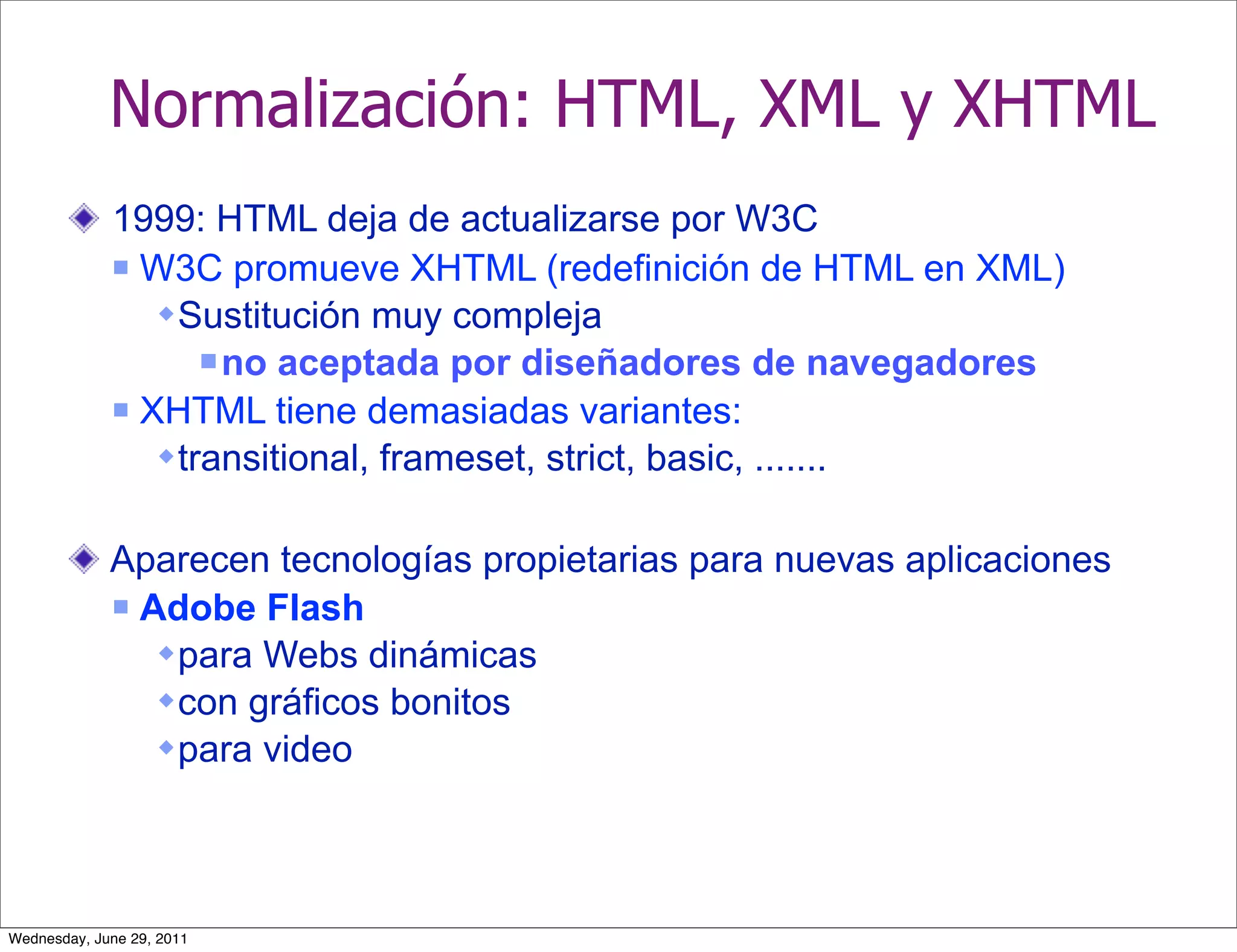 Normalización: HTML, XML y XHTML
             1999: HTML deja de actualizarse por W3C
              W3C promueve XHTML (redefinición de HTML en XML)

                 Sustitución muy compleja
                     no aceptada por diseñadores de navegadores
              XHTML tiene demasiadas variantes:

                 transitional, frameset, strict, basic, .......

             Aparecen tecnologías propietarias para nuevas aplicaciones
              Adobe Flash

                 para Webs dinámicas
                 con gráficos bonitos
                 para video




Wednesday, June 29, 2011
 