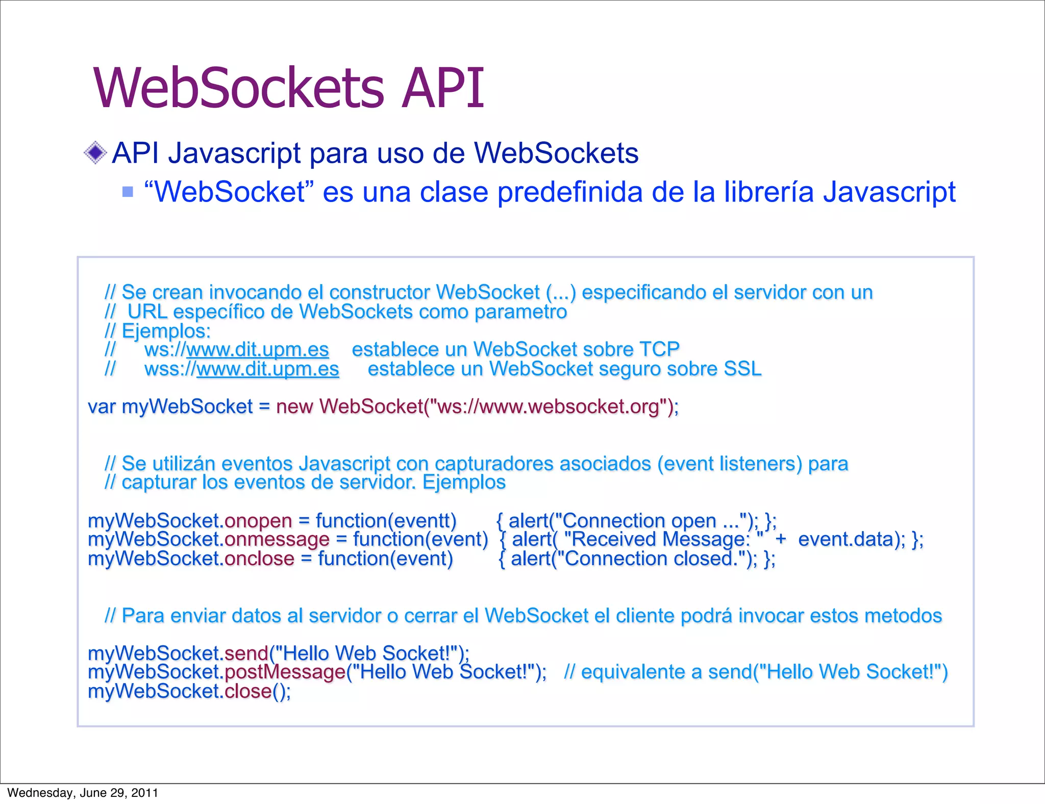 WebSockets API
                API Javascript para uso de WebSockets
                 “WebSocket” es una clase predefinida de la librería Javascript




               // Se crean invocando el constructor WebSocket (...) especificando el servidor con un
               // URL específico de WebSockets como parametro
               // Ejemplos:
               // ws://www.dit.upm.es establece un WebSocket sobre TCP
               // wss://www.dit.upm.es establece un WebSocket seguro sobre SSL
            var myWebSocket = new WebSocket("ws://www.websocket.org");

               // Se utilizán eventos Javascript con capturadores asociados (event listeners) para
               // capturar los eventos de servidor. Ejemplos
            myWebSocket.onopen = function(eventt)   { alert("Connection open ..."); };
            myWebSocket.onmessage = function(event) { alert( "Received Message: " + event.data); };
            myWebSocket.onclose = function(event)   { alert("Connection closed."); };

               // Para enviar datos al servidor o cerrar el WebSocket el cliente podrá invocar estos metodos
            myWebSocket.send("Hello Web Socket!");
            myWebSocket.postMessage("Hello Web Socket!"); // equivalente a send("Hello Web Socket!")
            myWebSocket.close();



Wednesday, June 29, 2011
 