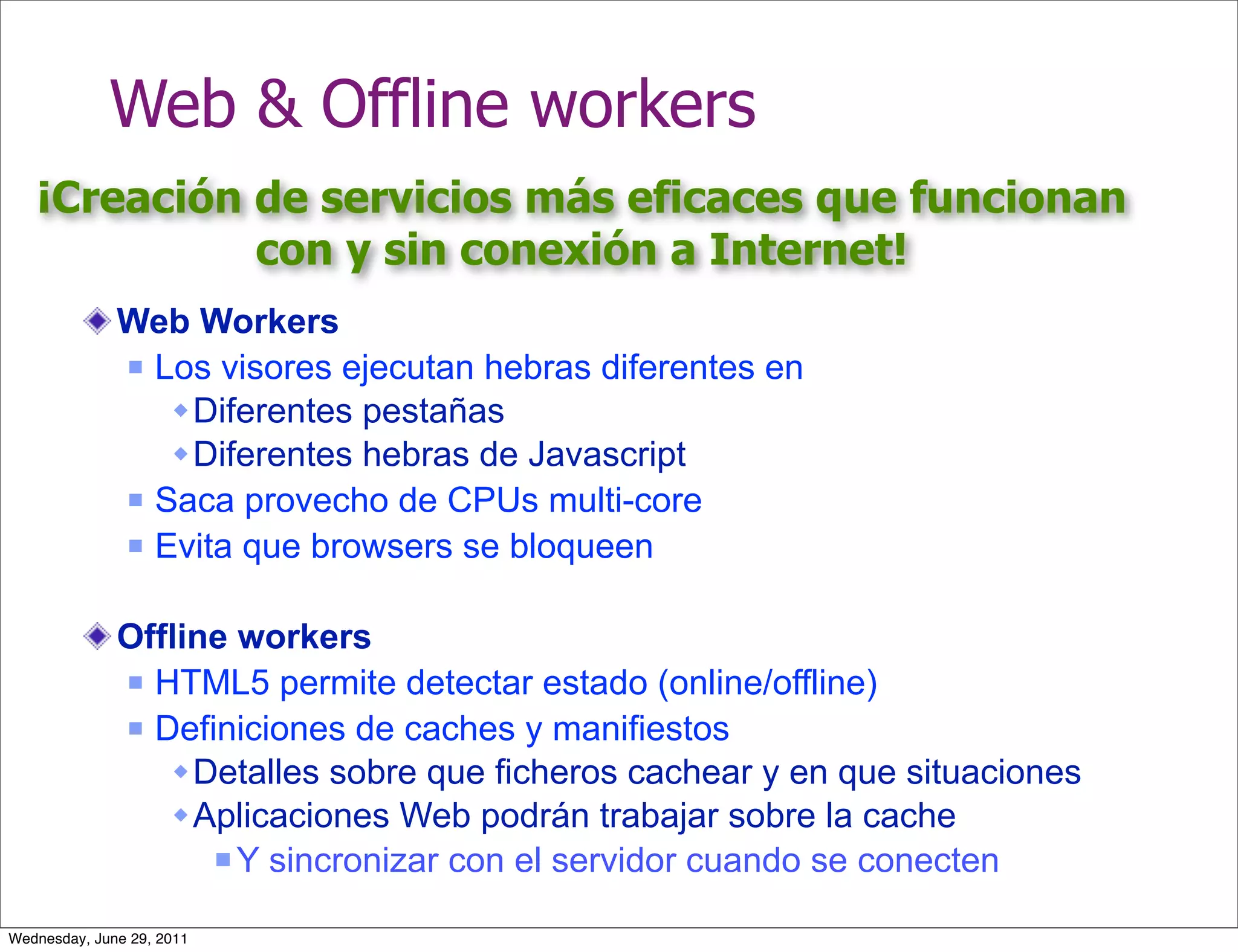 Web & Offline workers
   ¡Creación de servicios más eficaces que funcionan
             con y sin conexión a Internet!
              Web Workers
               Los visores ejecutan hebras diferentes en

                  Diferentes pestañas
                  Diferentes hebras de Javascript
               Saca provecho de CPUs multi-core

               Evita que browsers se bloqueen



              Offline workers
               HTML5 permite detectar estado (online/offline)

               Definiciones de caches y manifiestos

                  Detalles sobre que ficheros cachear y en que situaciones
                  Aplicaciones Web podrán trabajar sobre la cache
                     Y sincronizar con el servidor cuando se conecten


Wednesday, June 29, 2011
 