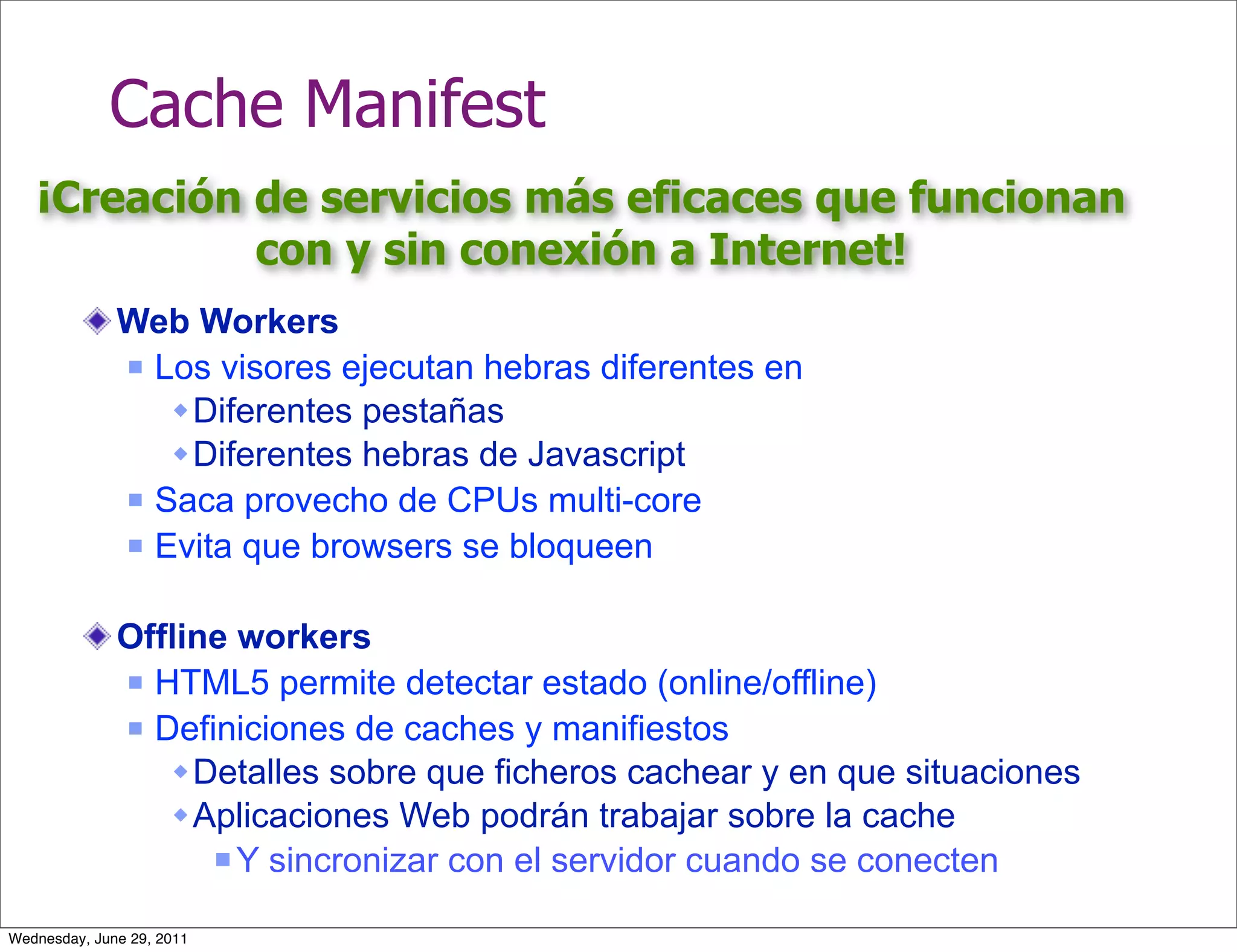 Cache Manifest
   ¡Creación de servicios más eficaces que funcionan
             con y sin conexión a Internet!
              Web Workers
               Los visores ejecutan hebras diferentes en

                  Diferentes pestañas
                  Diferentes hebras de Javascript
               Saca provecho de CPUs multi-core

               Evita que browsers se bloqueen



              Offline workers
               HTML5 permite detectar estado (online/offline)

               Definiciones de caches y manifiestos

                  Detalles sobre que ficheros cachear y en que situaciones
                  Aplicaciones Web podrán trabajar sobre la cache
                     Y sincronizar con el servidor cuando se conecten


Wednesday, June 29, 2011
 