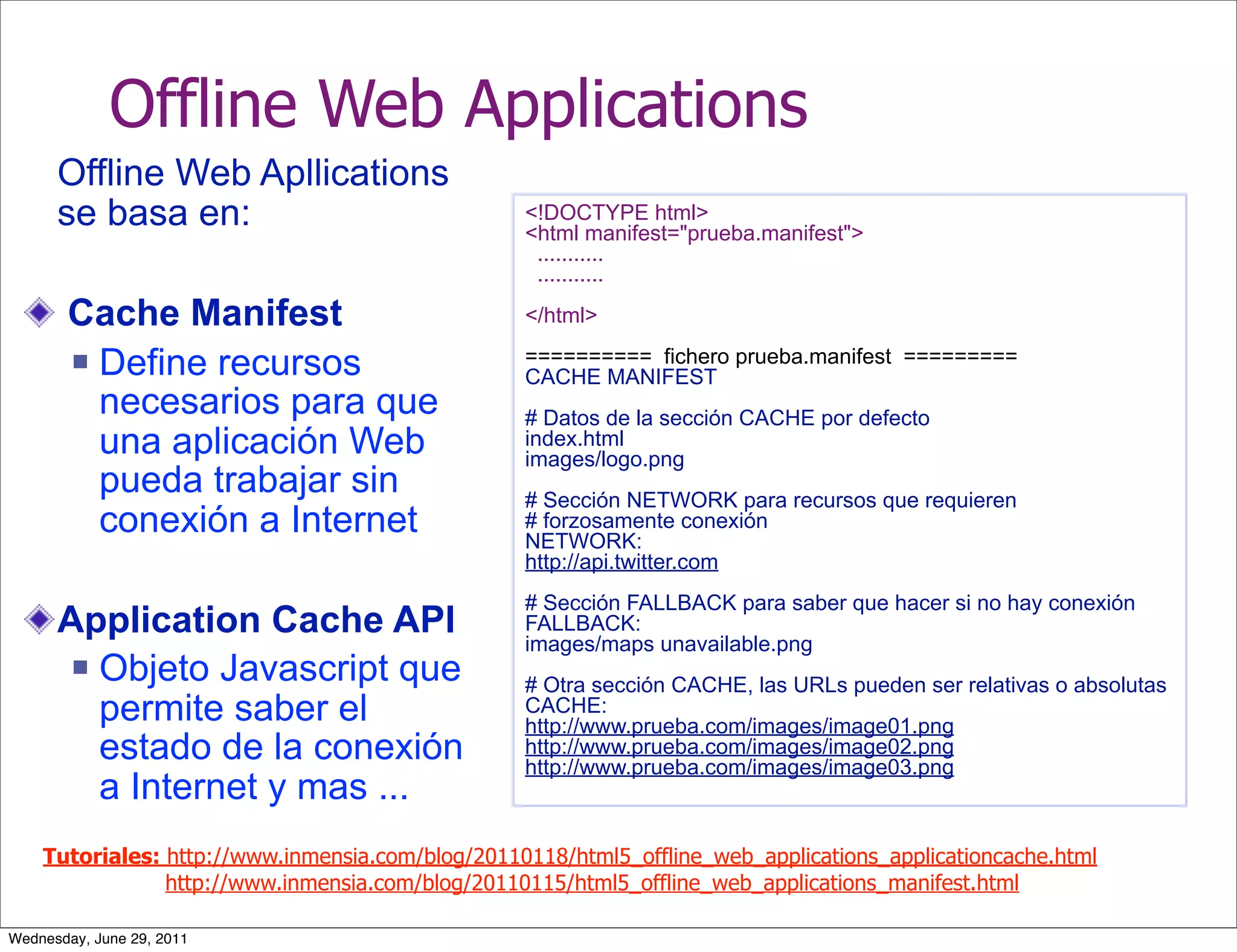 Offline Web Applications
      Offline Web Apllications
      se basa en:                                 <!DOCTYPE html>
                                                  <html manifest="prueba.manifest">
                                                   ...........
                                                   ...........

       Cache Manifest                             </html>

        Define recursos                          ========== fichero prueba.manifest =========
                                                  CACHE MANIFEST
         necesarios para que                      # Datos de la sección CACHE por defecto
         una aplicación Web                       index.html
                                                  images/logo.png
         pueda trabajar sin                       # Sección NETWORK para recursos que requieren
         conexión a Internet                      # forzosamente conexión
                                                  NETWORK:
                                                  http://api.twitter.com
                                                  # Sección FALLBACK para saber que hacer si no hay conexión
      Application Cache API                       FALLBACK:
                                                  images/maps unavailable.png
        Objeto Javascript que
                                                  # Otra sección CACHE, las URLs pueden ser relativas o absolutas
         permite saber el                         CACHE:
                                                  http://www.prueba.com/images/image01.png
         estado de la conexión                    http://www.prueba.com/images/image02.png
                                                  http://www.prueba.com/images/image03.png
         a Internet y mas ...
    Tutoriales: http://www.inmensia.com/blog/20110118/html5_offline_web_applications_applicationcache.html
                http://www.inmensia.com/blog/20110115/html5_offline_web_applications_manifest.html

Wednesday, June 29, 2011
 