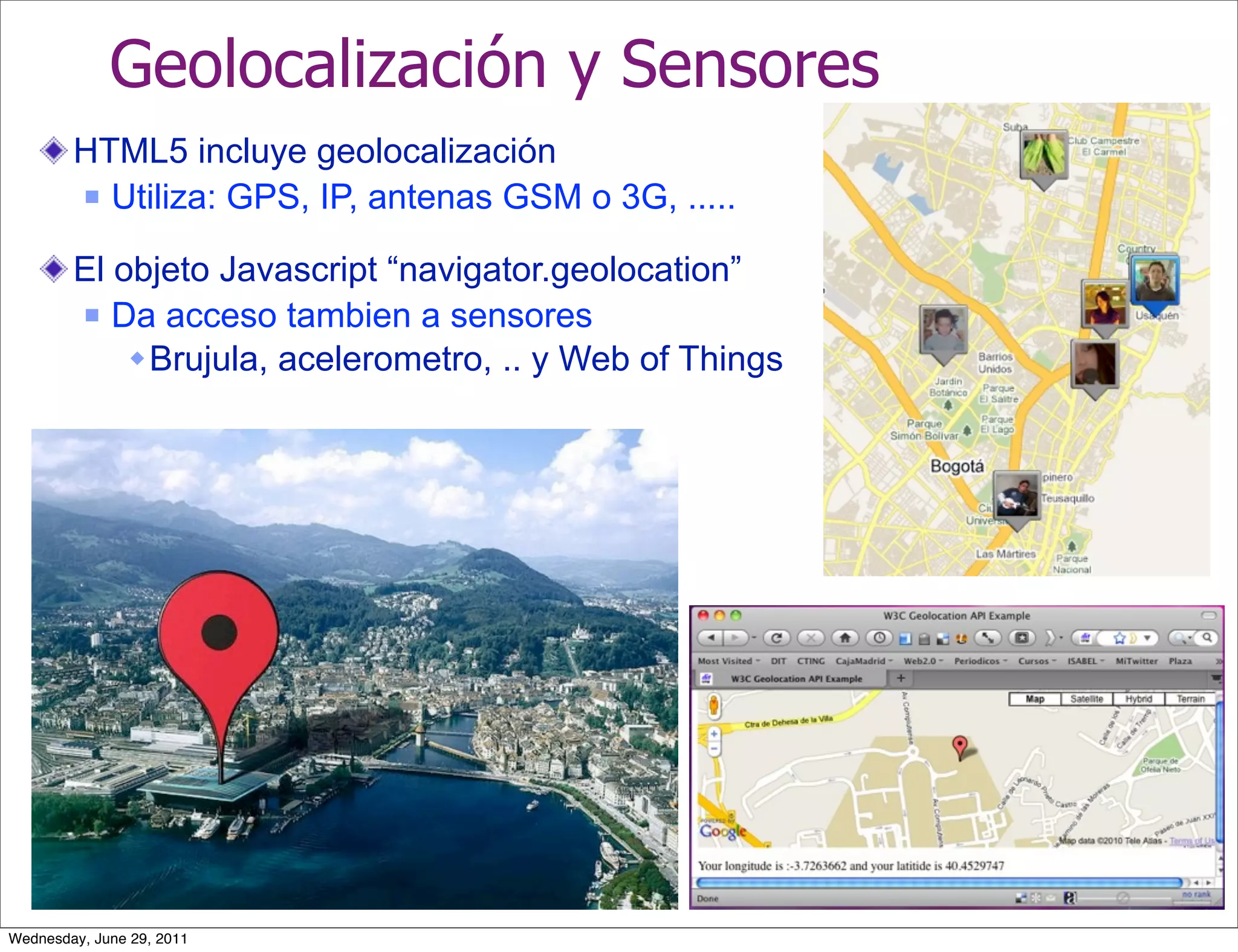 Geolocalización y Sensores
        HTML5 incluye geolocalización
         Utiliza: GPS, IP, antenas GSM o 3G, .....


        El objeto Javascript “navigator.geolocation”
         Da acceso tambien a sensores

             Brujula, acelerometro, .. y Web of Things




Wednesday, June 29, 2011
 