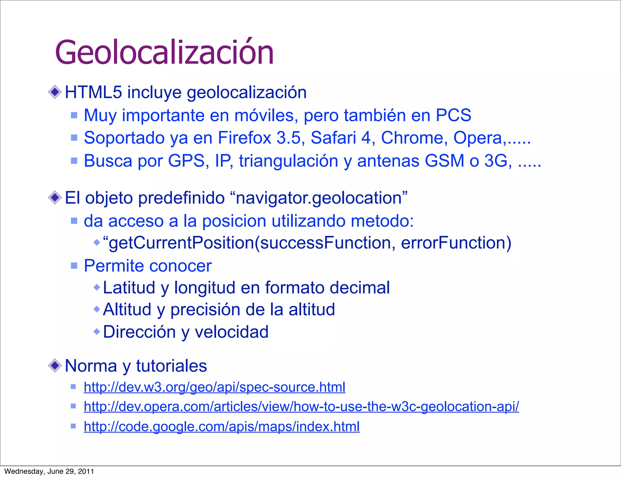 Geolocalización
                HTML5 incluye geolocalización
                 Muy importante en móviles, pero también en PCS

                 Soportado ya en Firefox 3.5, Safari 4, Chrome, Opera,.....

                 Busca por GPS, IP, triangulación y antenas GSM o 3G, .....


                El objeto predefinido “navigator.geolocation”
                 da acceso a la posicion utilizando metodo:

                     “getCurrentPosition(successFunction, errorFunction)
                 Permite conocer

                     Latitud y longitud en formato decimal
                     Altitud y precisión de la altitud
                     Dirección y velocidad

                Norma y tutoriales
                    http://dev.w3.org/geo/api/spec-source.html
                    http://dev.opera.com/articles/view/how-to-use-the-w3c-geolocation-api/
                    http://code.google.com/apis/maps/index.html


Wednesday, June 29, 2011
 