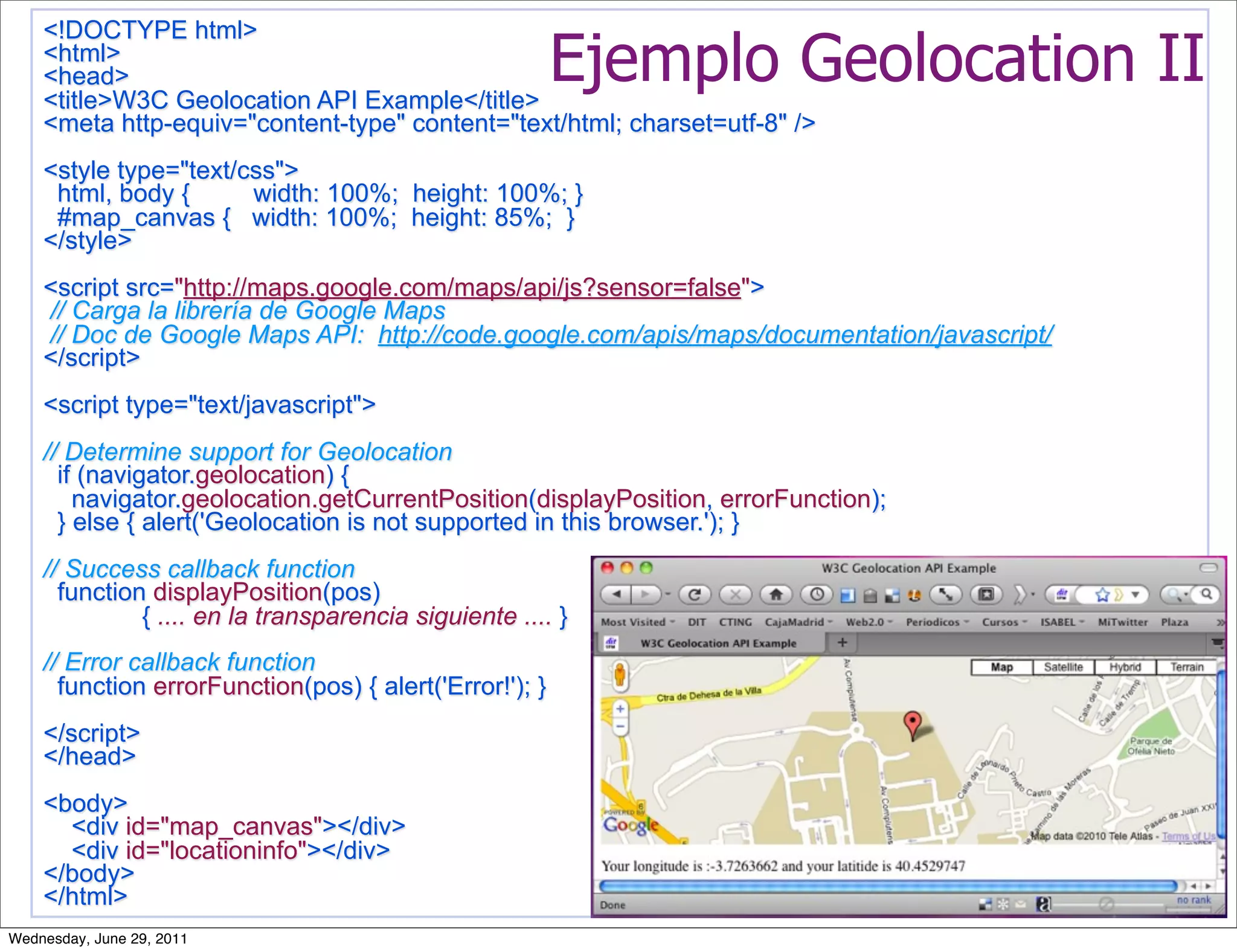 <!DOCTYPE html>
    <html>
    <head>
    <title>W3C Geolocation API Example</title>
                                                         Ejemplo Geolocation II
    <meta http-equiv="content-type" content="text/html; charset=utf-8" />
    <style type="text/css">
     html, body {      width: 100%; height: 100%; }
     #map_canvas { width: 100%; height: 85%; }
    </style>
    <script src="http://maps.google.com/maps/api/js?sensor=false">
    // Carga la librería de Google Maps
    // Doc de Google Maps API: http://code.google.com/apis/maps/documentation/javascript/
    </script>
    <script type="text/javascript">
    // Determine support for Geolocation
      if (navigator.geolocation) {
        navigator.geolocation.getCurrentPosition(displayPosition, errorFunction);
      } else { alert('Geolocation is not supported in this browser.'); }
    // Success callback function
      function displayPosition(pos)
              { .... en la transparencia siguiente .... }
    // Error callback function
      function errorFunction(pos) { alert('Error!'); }
    </script>
    </head>
    <body>
      <div id="map_canvas"></div>
      <div id="locationinfo"></div>
    </body>
    </html>
Wednesday, June 29, 2011
 