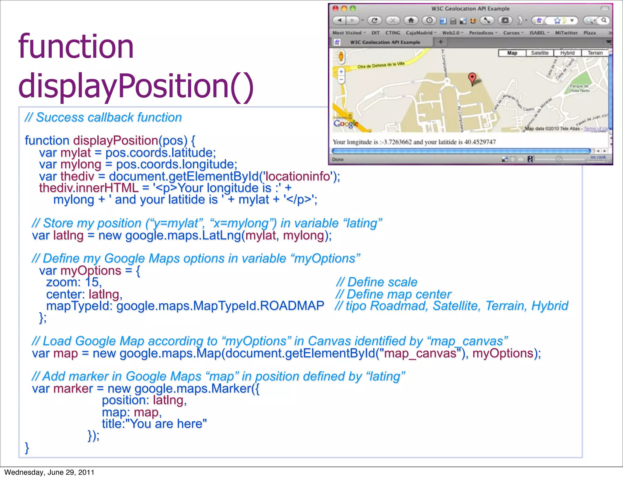function
   displayPosition()
     // Success callback function
     function displayPosition(pos) {
       var mylat = pos.coords.latitude;
       var mylong = pos.coords.longitude;
       var thediv = document.getElementById('locationinfo');
       thediv.innerHTML = '<p>Your longitude is :' +
          mylong + ' and your latitide is ' + mylat + '</p>';
         // Store my position (“y=mylat”, “x=mylong”) in variable “lating”
         var latlng = new google.maps.LatLng(mylat, mylong);
         // Define my Google Maps options in variable “myOptions”
           var myOptions = {
             zoom: 15,                                       // Define scale
             center: latlng,                                 // Define map center
             mapTypeId: google.maps.MapTypeId.ROADMAP // tipo Roadmad, Satellite, Terrain, Hybrid
           };
         // Load Google Map according to “myOptions” in Canvas identified by “map_canvas”
         var map = new google.maps.Map(document.getElementById("map_canvas"), myOptions);
         // Add marker in Google Maps “map” in position defined by “lating”
         var marker = new google.maps.Marker({
                      position: latlng,
                      map: map,
                      title:"You are here"
                  });
     }
Wednesday, June 29, 2011
 