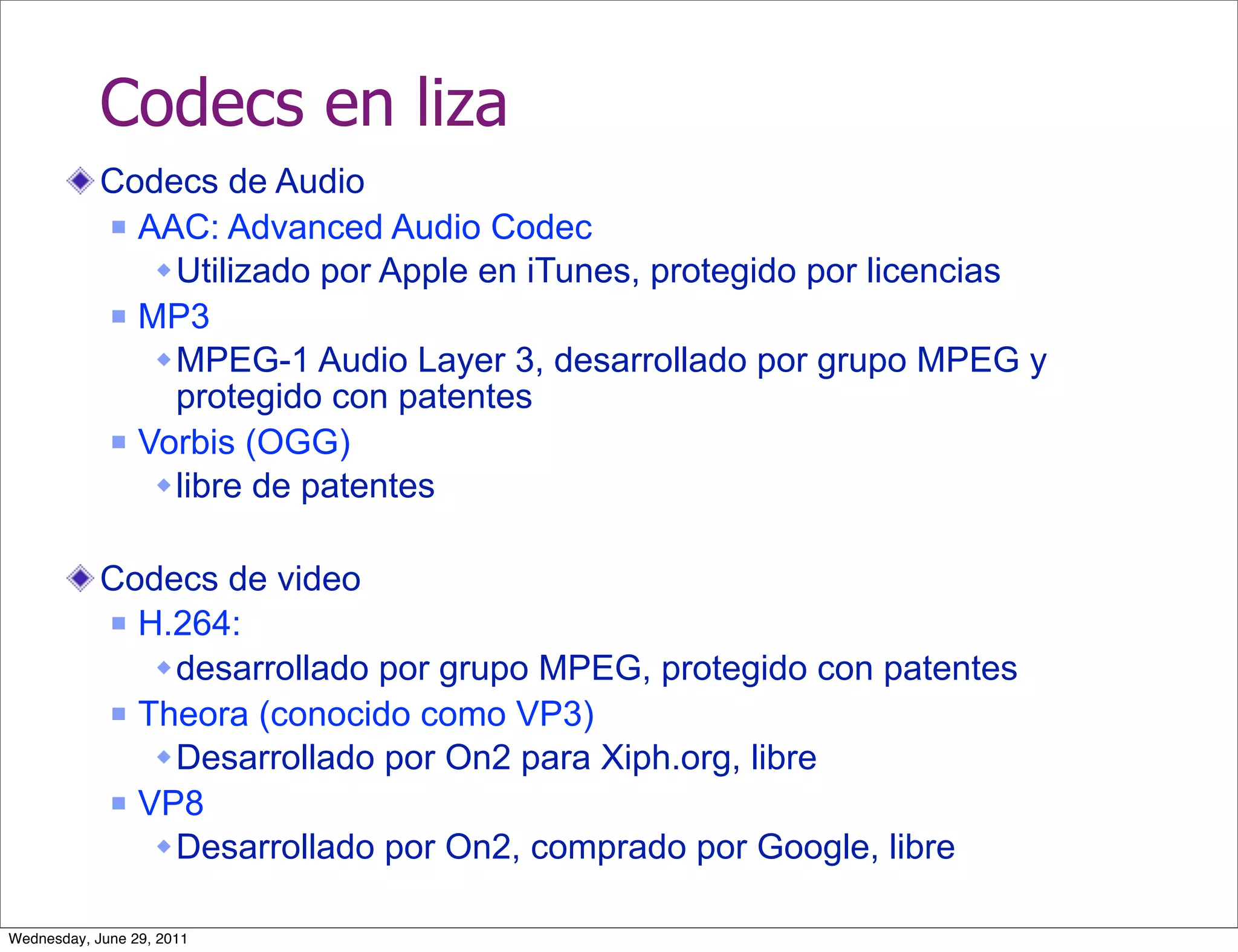 Codecs en liza
            Codecs de Audio
             AAC: Advanced Audio Codec

                Utilizado por Apple en iTunes, protegido por licencias
             MP3

                MPEG-1 Audio Layer 3, desarrollado por grupo MPEG y
                 protegido con patentes
             Vorbis (OGG)

                libre de patentes

            Codecs de video
             H.264:

                desarrollado por grupo MPEG, protegido con patentes
             Theora (conocido como VP3)

                Desarrollado por On2 para Xiph.org, libre
             VP8

                Desarrollado por On2, comprado por Google, libre

Wednesday, June 29, 2011
 