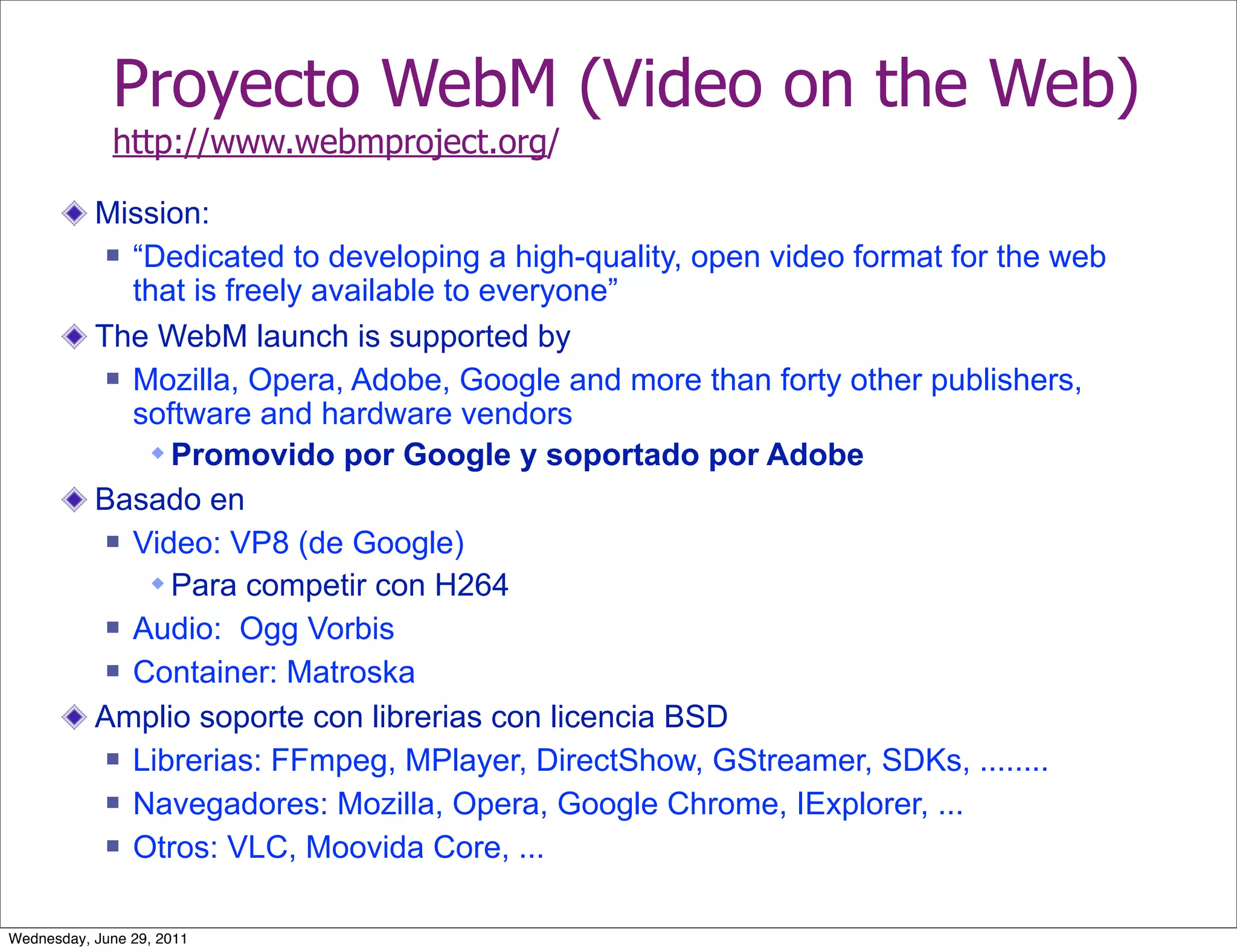 Proyecto WebM (Video on the Web)
             http://www.webmproject.org/

           Mission:
             “Dedicated to developing a high-quality, open video format for the web

              that is freely available to everyone”
           The WebM launch is supported by
             Mozilla, Opera, Adobe, Google and more than forty other publishers,

              software and hardware vendors
                Promovido por Google y soportado por Adobe
           Basado en
             Video: VP8 (de Google)

                Para competir con H264
             Audio: Ogg Vorbis

             Container: Matroska

           Amplio soporte con librerias con licencia BSD
             Librerias: FFmpeg, MPlayer, DirectShow, GStreamer, SDKs, ........

             Navegadores: Mozilla, Opera, Google Chrome, IExplorer, ...

             Otros: VLC, Moovida Core, ...



Wednesday, June 29, 2011
 