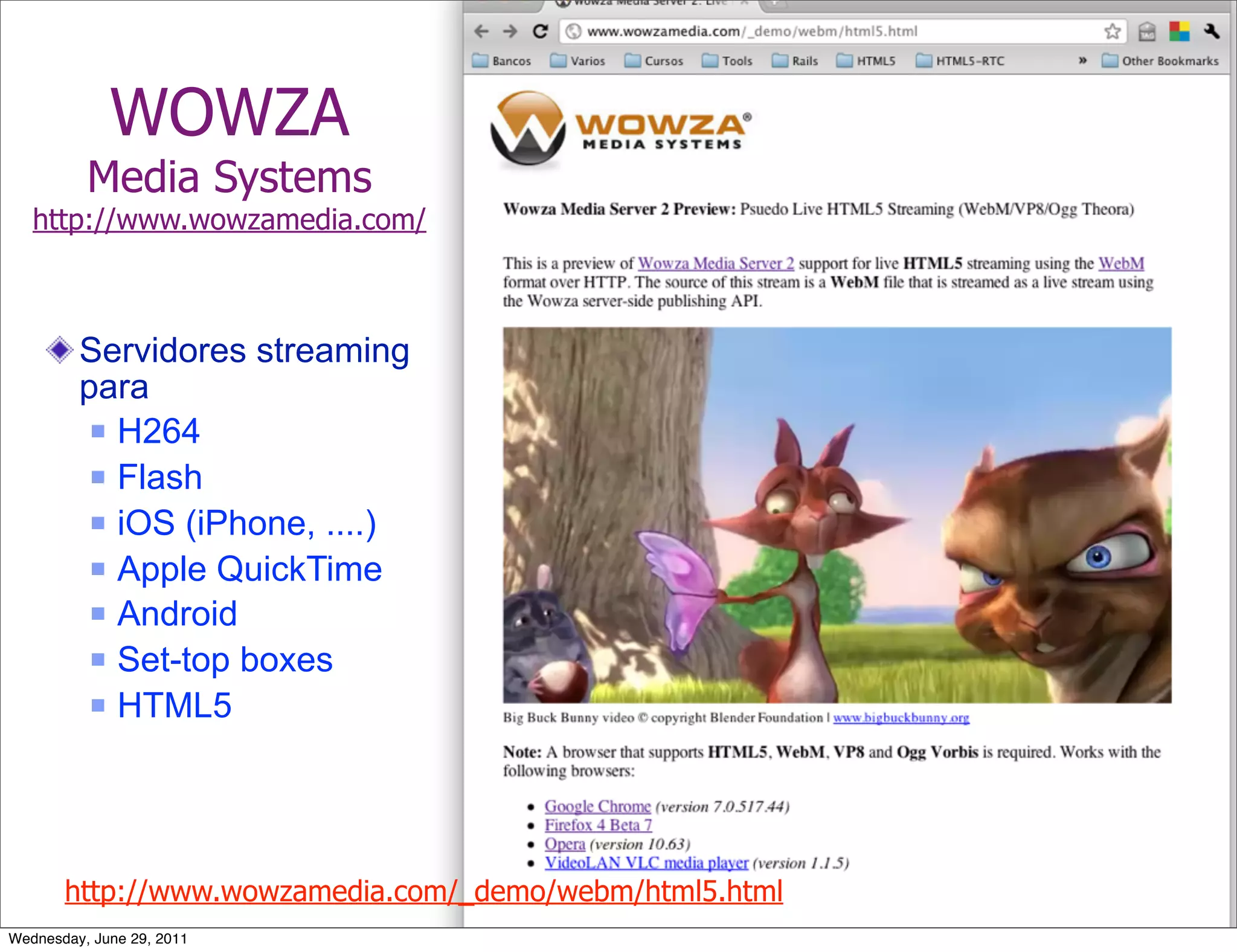 WOWZA
          Media Systems
   http://www.wowzamedia.com/



         Servidores streaming
         para
           H264

           Flash

           iOS (iPhone, ....)

           Apple QuickTime

           Android

           Set-top boxes

           HTML5




       http://www.wowzamedia.com/_demo/webm/html5.html
Wednesday, June 29, 2011
 