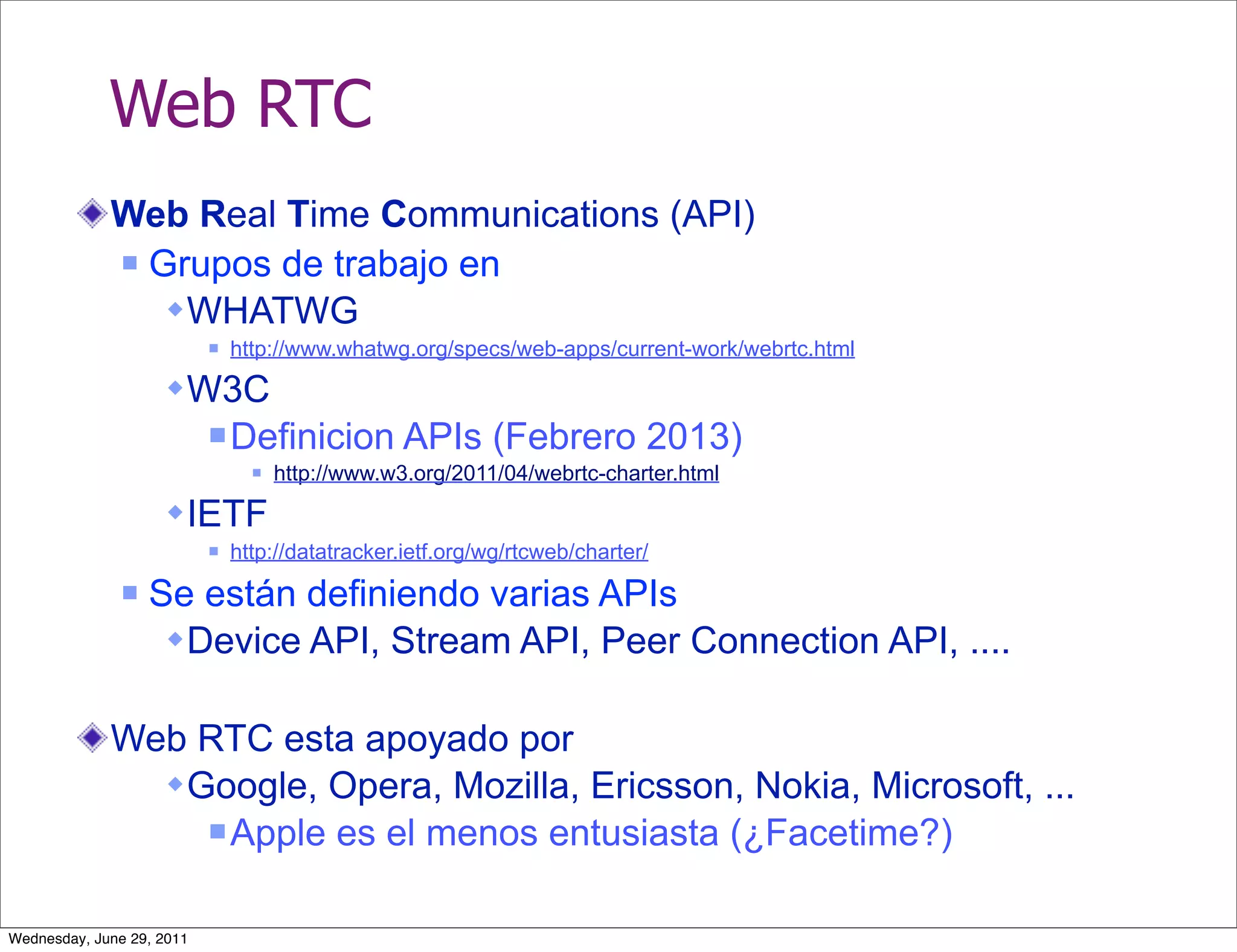 Web RTC
             Web Real Time Communications (API)
              Grupos de trabajo en

                 WHATWG
                              http://www.whatwg.org/specs/web-apps/current-work/webrtc.html

                     W3C
                            Definicion           APIs (Febrero 2013)
                                    http://www.w3.org/2011/04/webrtc-charter.html

                     IETF
                              http://datatracker.ietf.org/wg/rtcweb/charter/
                  Se están definiendo varias APIs
                     Device API, Stream API, Peer Connection API, ....

             Web RTC esta apoyado por
                Google, Opera, Mozilla, Ericsson, Nokia, Microsoft, ...
                   Apple es el menos entusiasta (¿Facetime?)



Wednesday, June 29, 2011
 