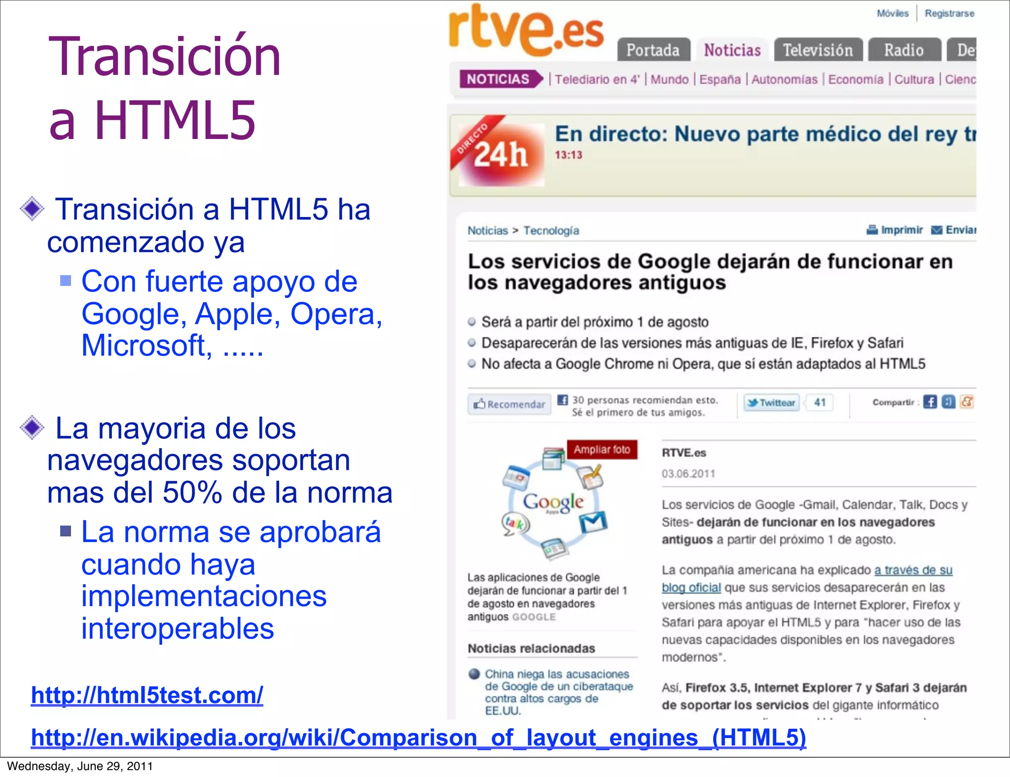 Transición
      a HTML5
       Transición a HTML5 ha
      comenzado ya
        Con fuerte apoyo de

         Google, Apple, Opera,
         Microsoft, .....

      La mayoria de los
      navegadores soportan
      mas del 50% de la norma
        La norma se aprobará

         cuando haya
         implementaciones
         interoperables

   http://html5test.com/
   http://en.wikipedia.org/wiki/Comparison_of_layout_engines_(HTML5)
Wednesday, June 29, 2011
 