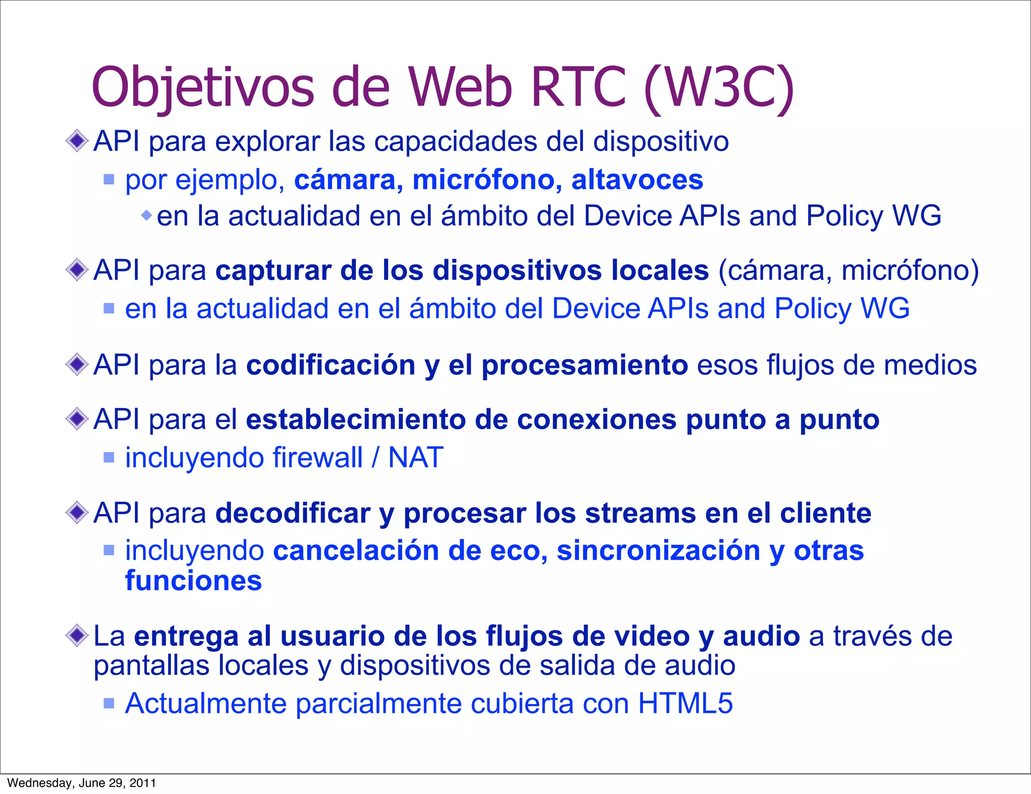 Objetivos de Web RTC (W3C)
             API para explorar las capacidades del dispositivo
              por ejemplo, cámara, micrófono, altavoces

                 en la actualidad en el ámbito del Device APIs and Policy WG
             API para capturar de los dispositivos locales (cámara, micrófono)
              en la actualidad en el ámbito del Device APIs and Policy WG


             API para la codificación y el procesamiento esos flujos de medios
             API para el establecimiento de conexiones punto a punto
              incluyendo firewall / NAT


             API para decodificar y procesar los streams en el cliente
              incluyendo cancelación de eco, sincronización y otras
               funciones
             La entrega al usuario de los flujos de video y audio a través de
             pantallas locales y dispositivos de salida de audio
               Actualmente parcialmente cubierta con HTML5



Wednesday, June 29, 2011
 