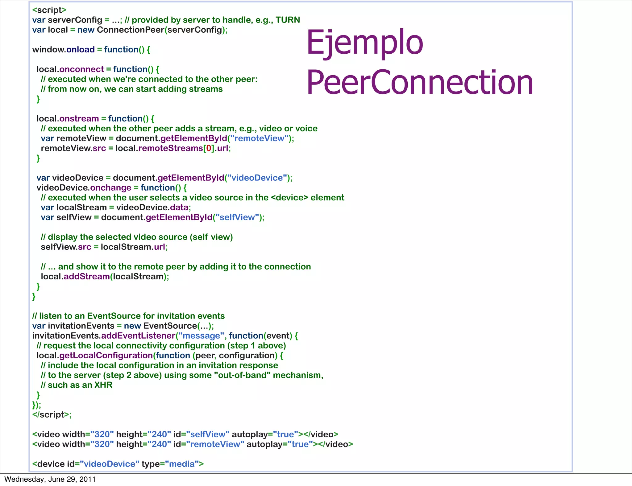 <script>
       var serverConfig = ...; // provided by server to handle, e.g., TURN


                                                                       Ejemplo
       var local = new ConnectionPeer(serverConfig);
        
       window.onload = function() {
        


                                                                       PeerConnection
         local.onconnect = function() {
           // executed when we're connected to the other peer:
           // from now on, we can start adding streams
         }
        
         local.onstream = function() {
           // executed when the other peer adds a stream, e.g., video or voice
           var remoteView = document.getElementById("remoteView");
           remoteView.src = local.remoteStreams[0].url;
         }
        
         var videoDevice = document.getElementById("videoDevice");
         videoDevice.onchange = function() {
           // executed when the user selects a video source in the <device> element
           var localStream = videoDevice.data;
           var selfView = document.getElementById("selfView");
        
           // display the selected video source (self view)
           selfView.src = localStream.url;
        
           // ... and show it to the remote peer by adding it to the connection
           local.addStream(localStream);
         }
       }
        
       // listen to an EventSource for invitation events
       var invitationEvents = new EventSource(...);
       invitationEvents.addEventListener("message", function(event) {
         // request the local connectivity configuration (step 1 above)
         local.getLocalConfiguration(function (peer, configuration) {
           // include the local configuration in an invitation response
           // to the server (step 2 above) using some "out-of-band" mechanism,
           // such as an XHR
         }
       });
       </script>;
        
       <video width="320" height="240" id="selfView" autoplay="true"></video>
       <video width="320" height="240" id="remoteView" autoplay="true"></video>
        
       <device id="videoDevice" type="media">
Wednesday, June 29, 2011
 