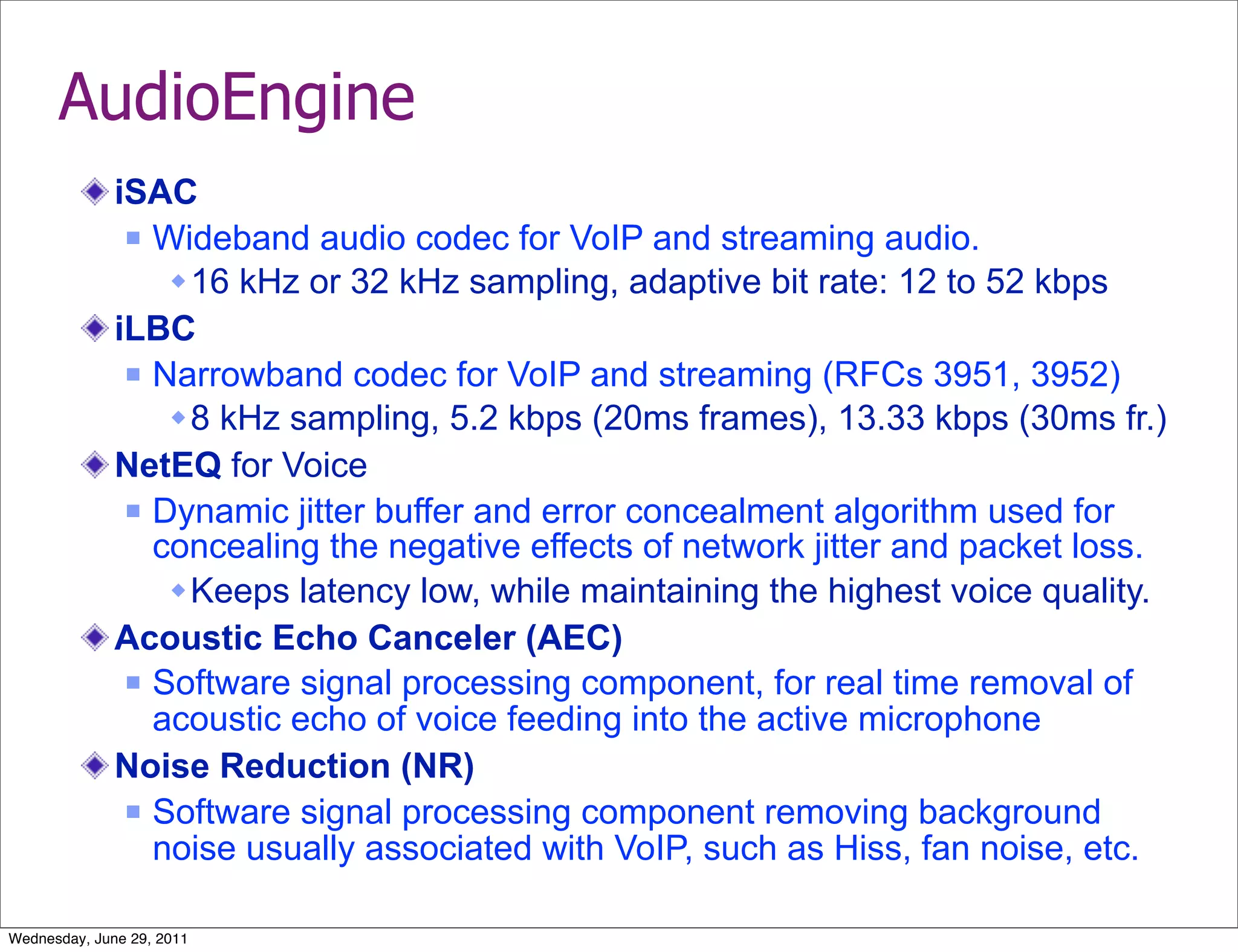 AudioEngine
              iSAC
                Wideband audio codec for VoIP and streaming audio.

                   16 kHz or 32 kHz sampling, adaptive bit rate: 12 to 52 kbps
              iLBC
                Narrowband codec for VoIP and streaming (RFCs 3951, 3952)

                   8 kHz sampling, 5.2 kbps (20ms frames), 13.33 kbps (30ms fr.)
              NetEQ for Voice
                Dynamic jitter buffer and error concealment algorithm used for
                 concealing the negative effects of network jitter and packet loss.
                   Keeps latency low, while maintaining the highest voice quality.
              Acoustic Echo Canceler (AEC)
                Software signal processing component, for real time removal of
                 acoustic echo of voice feeding into the active microphone
              Noise Reduction (NR)
                Software signal processing component removing background
                 noise usually associated with VoIP, such as Hiss, fan noise, etc.

Wednesday, June 29, 2011
 