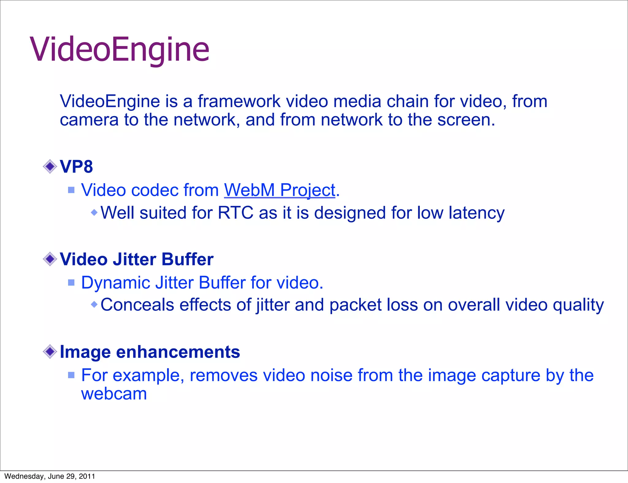 VideoEngine
              VideoEngine is a framework video media chain for video, from
              camera to the network, and from network to the screen.

              VP8
                Video codec from WebM Project.

                   Well suited for RTC as it is designed for low latency

              Video Jitter Buffer
                Dynamic Jitter Buffer for video.

                   Conceals effects of jitter and packet loss on overall video quality

              Image enhancements
                For example, removes video noise from the image capture by the
                 webcam



Wednesday, June 29, 2011
 