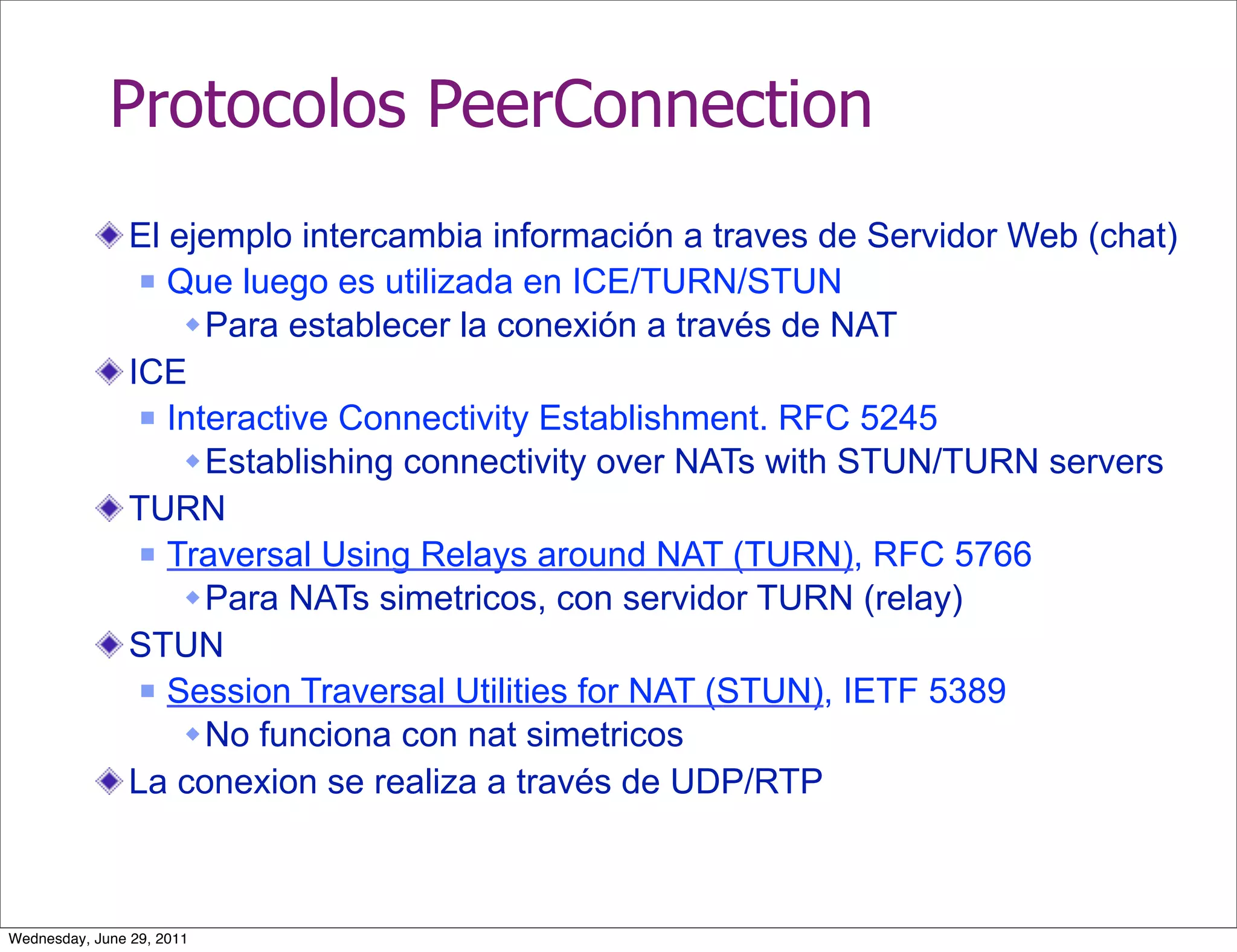 Protocolos PeerConnection
                El ejemplo intercambia información a traves de Servidor Web (chat)
                  Que luego es utilizada en ICE/TURN/STUN

                     Para establecer la conexión a través de NAT
                ICE
                  Interactive Connectivity Establishment. RFC 5245

                     Establishing connectivity over NATs with STUN/TURN servers
                TURN
                  Traversal Using Relays around NAT (TURN), RFC 5766

                     Para NATs simetricos, con servidor TURN (relay)
                STUN
                  Session Traversal Utilities for NAT (STUN), IETF 5389

                     No funciona con nat simetricos
                La conexion se realiza a través de UDP/RTP



Wednesday, June 29, 2011
 