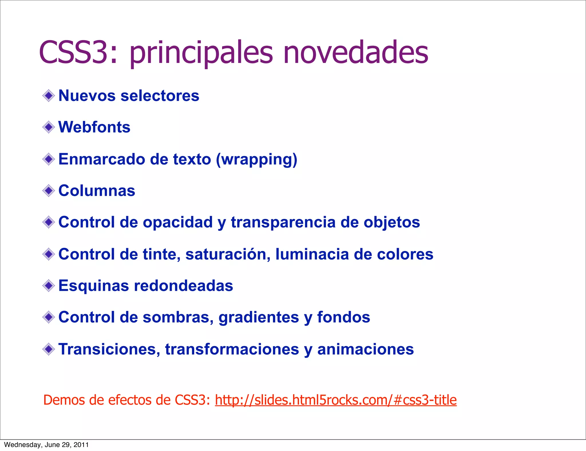 CSS3: principales novedades
               Nuevos selectores
               Webfonts

               Enmarcado de texto (wrapping)
               Columnas
               Control de opacidad y transparencia de objetos

               Control de tinte, saturación, luminacia de colores
               Esquinas redondeadas
               Control de sombras, gradientes y fondos

               Transiciones, transformaciones y animaciones


           Demos de efectos de CSS3: http://slides.html5rocks.com/#css3-title


Wednesday, June 29, 2011
 