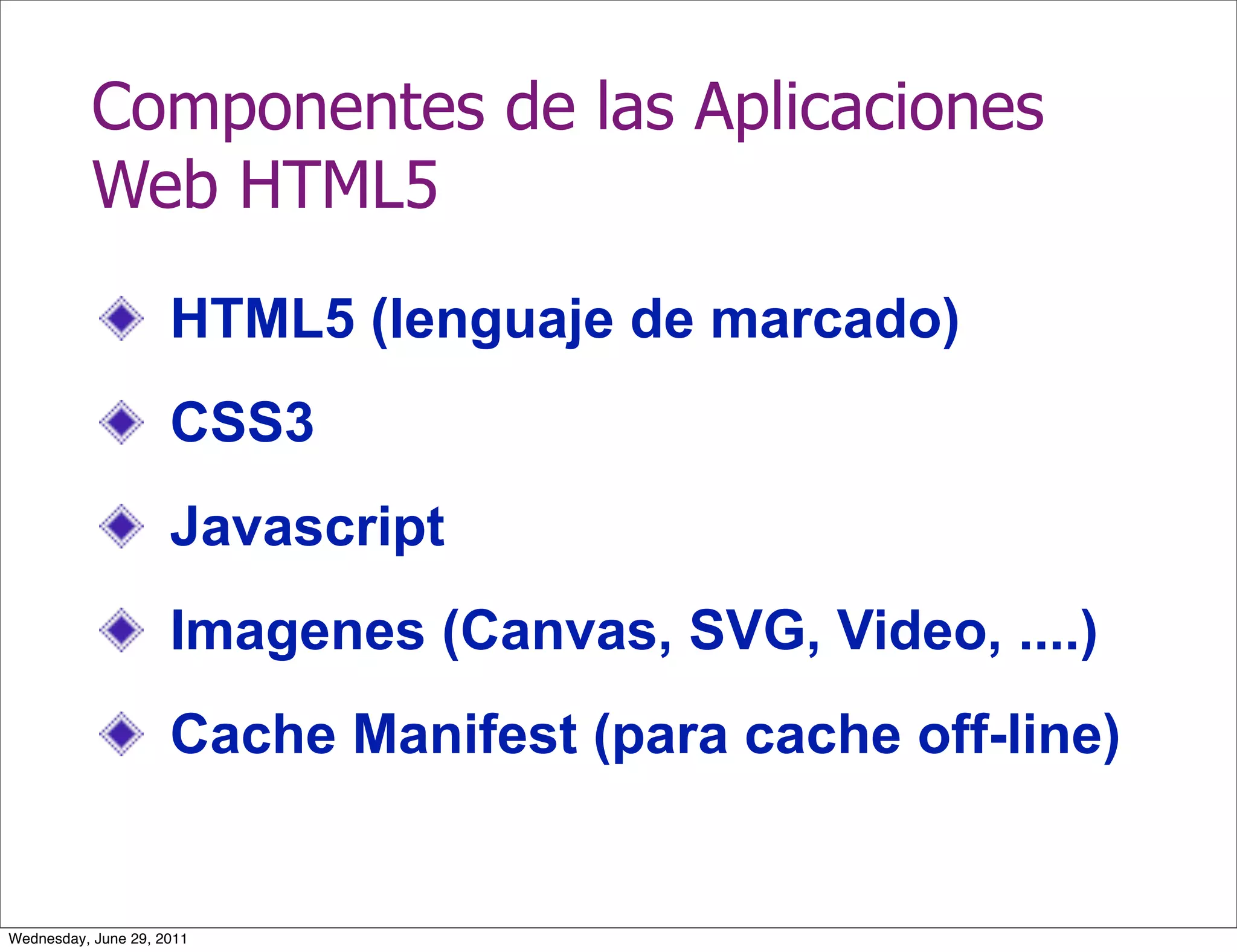 Componentes de las Aplicaciones
           Web HTML5
                     HTML5 (lenguaje de marcado)
                     CSS3
                     Javascript
                     Imagenes (Canvas, SVG, Video, ....)
                     Cache Manifest (para cache off-line)


Wednesday, June 29, 2011
 