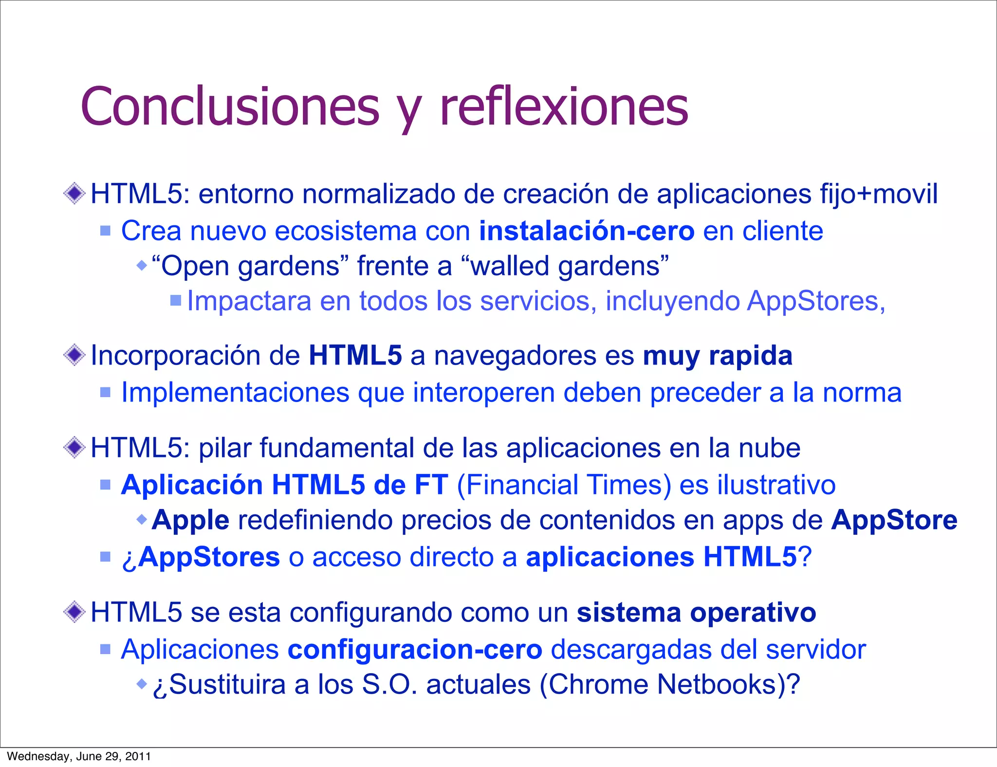 Conclusiones y reflexiones
             HTML5: entorno normalizado de creación de aplicaciones fijo+movil
              Crea nuevo ecosistema con instalación-cero en cliente

                 “Open gardens” frente a “walled gardens”
                    Impactara en todos los servicios, incluyendo AppStores,


             Incorporación de HTML5 a navegadores es muy rapida
               Implementaciones que interoperen deben preceder a la norma


             HTML5: pilar fundamental de las aplicaciones en la nube
              Aplicación HTML5 de FT (Financial Times) es ilustrativo

                 Apple redefiniendo precios de contenidos en apps de AppStore
              ¿AppStores o acceso directo a aplicaciones HTML5?


             HTML5 se esta configurando como un sistema operativo
              Aplicaciones configuracion-cero descargadas del servidor

                 ¿Sustituira a los S.O. actuales (Chrome Netbooks)?

Wednesday, June 29, 2011
 
