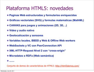 Plataforma HTML5: novedades
               Paginas Web estructuradas y formularios enriquecidos
               Gráficos vectoriales (SVG) y formulas matematicas (MathML)

               CANVAS para juegos y animaciones (2D, 3D, ..)
               Video y audio nativo
               Geolocalicación y sensores

               Variables locales, BBDD y Web & Offline Web workers
               WebSockets y VC con PeerConnection API
               XML-HTTP-Request Nivel 2 con “cross-origin”

               Microdatos o RDFa (Web semántica)
               .......
           Conjunto de demos de características de HTML5: http://html5demos.com/

Wednesday, June 29, 2011
 