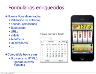 Formularios enriquecidos
           Nuevos tipos de entradas
             Validación de entradas

             Fechas, calendarios

             Busquedas

             URLs

             eMails

             Autofocus

             Deslizadores

             ....



           Compatible hacia atras
             Browsers no HTML5

                ignoran nuevos
                 atributos

Wednesday, June 29, 2011
 