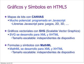 Gráficos y Símbolos en HTML5

             Mapas de bits con CANVAS
              Mucho potencial: programado en Javascript

               Librerias Javascript para: juegos, 2D, 3D, ....

             Gráficos vectoriales con SVG (Scalable Vector Graphics)
              SVG se desarrollo para XML y XHTML

                Tamaño escalable: independientes de dispositivo

             Formulas y símbolos con MathML
              MathML se desarrollo para XML y XHTML

               Tamaño escalable: independientes de dispositivo


Wednesday, June 29, 2011
 