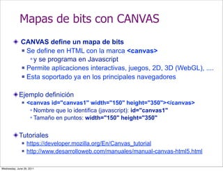 Mapas de bits con CANVAS
              CANVAS define un mapa de bits
               Se define en HTML con la marca <canvas>

                  y se programa en Javascript
               Permite aplicaciones interactivas, juegos, 2D, 3D (WebGL), ....

               Esta soportado ya en los principales navegadores



            Ejemplo definición
                 <canvas id="canvas1" width="150" height="350"></canvas>
                    Nombre que lo identifica (javascript): id="canvas1"
                    Tamaño en puntos: width="150" height="350"


            Tutoriales
                 https://developer.mozilla.org/En/Canvas_tutorial
                 http://www.desarrolloweb.com/manuales/manual-canvas-html5.html

Wednesday, June 29, 2011
 