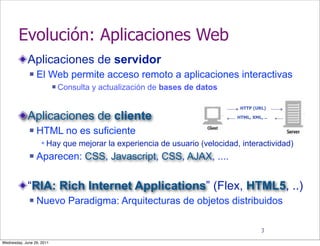 Evolución: Aplicaciones Web
             Aplicaciones de servidor
                 El Web permite acceso remoto a aplicaciones interactivas
                              Consulta y actualización de bases de datos

                                                                             HTTP (URL)

             Aplicaciones de cliente                                        HTML, XML, ..


                 HTML no es suficiente
                    Hay que mejorar la experiencia de usuario (velocidad, interactividad)
                 Aparecen: CSS, Javascript, CSS, AJAX, ....


             “RIA: Rich Internet Applications” (Flex, HTML5, ..)
                 Nuevo Paradigma: Arquitecturas de objetos distribuidos

                                                                                      3

Wednesday, June 29, 2011
 