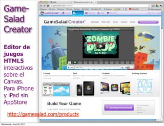 Game-
  Salad
  Creator
  Editor de
  juegos
  HTML5
  interactivos
  sobre el
  Canvas.
  Para iPhone
  y iPad sin
  AppStore

      http://gamesalad.com/products
Wednesday, June 29, 2011
 