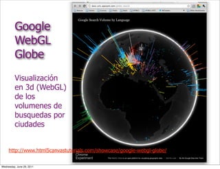 Google
         WebGL
         Globe
         Visualización
         en 3d (WebGL)
         de los
         volumenes de
         busquedas por
         ciudades


     http://www.html5canvastutorials.com/showcase/google-webgl-globe/


Wednesday, June 29, 2011
 