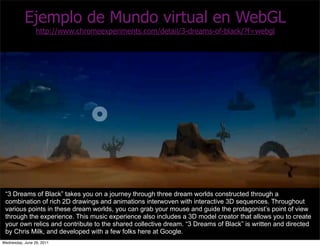 Ejemplo de Mundo virtual en WebGL
                 http://www.chromeexperiments.com/detail/3-dreams-of-black/?f=webgl




 “3 Dreams of Black” takes you on a journey through three dream worlds constructed through a
 combination of rich 2D drawings and animations interwoven with interactive 3D sequences. Throughout
 various points in these dream worlds, you can grab your mouse and guide the protagonist’s point of view
 through the experience. This music experience also includes a 3D model creator that allows you to create
 your own relics and contribute to the shared collective dream. “3 Dreams of Black” is written and directed
 by Chris Milk, and developed with a few folks here at Google.
Wednesday, June 29, 2011
 