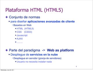 Plataforma HTML (HTML5)
              Conjunto de normas
                 para diseñar aplicaciones avanzadas de cliente
                    Basados en Web
                            HTML (HTML5)
                            CSS       (CSS3)
                            Javascript

                            AJAX

                            .........




              Parte del paradigma -> Web as platform
                 Despliegue de servicios en la nube
                    Despliegue en servidor (granja de servidores)
                              Usuario no necesita instalar nada
                                                                     4

Wednesday, June 29, 2011
 