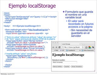 Ejemplo localStorage
    <html>
                                                                      Formulario que guarda
    <head>                                                            el nombre en una
     <script type="text/javascript" src="jquery-1.4.2.js"></script>   variable local
     <title>Local Storage</title>
     </script>                                                          El valor será
    </head>
                                                                         recordado en futuros
    <body>          <h1>Ejemplo localStorage</h1>
                                                                         accesos a la página
      <form method=get action="http://localhost/cgi-bin">                  Sin necesidad de
       Introducir nombre: <br>
       <input id=inn type=text name=nn size=40> <p>                         guardarlo en el
      // “form.nn.value” referencia atributo “value” de campo “nn”          servidor
      // de “form” según jerarquia de objetos DOM de la página
        <input type=button value="Borrar nombre"
          onClick="form.nn.value = localStorage.nn='';">
        <input type=button value=Guardar
          onClick="localStorage.nn=form.nn.value;">
       <input type=submit value="Enviar formulario"
          onClick="localStorage.nn=form.nn.value;">
      // Inserta atributo “value” con jQuery
        <script type="text/javascript">
          $(function() { $("#inn").val(localStorage.nn); });
        </script>
      </form>
     </body>
    </html>


Wednesday, June 29, 2011
 