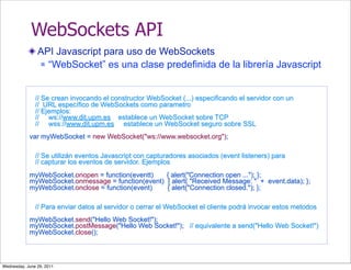 WebSockets API
                API Javascript para uso de WebSockets
                 “WebSocket” es una clase predefinida de la librería Javascript




               // Se crean invocando el constructor WebSocket (...) especificando el servidor con un
               // URL específico de WebSockets como parametro
               // Ejemplos:
               // ws://www.dit.upm.es establece un WebSocket sobre TCP
               // wss://www.dit.upm.es establece un WebSocket seguro sobre SSL
            var myWebSocket = new WebSocket("ws://www.websocket.org");

               // Se utilizán eventos Javascript con capturadores asociados (event listeners) para
               // capturar los eventos de servidor. Ejemplos
            myWebSocket.onopen = function(eventt)   { alert("Connection open ..."); };
            myWebSocket.onmessage = function(event) { alert( "Received Message: " + event.data); };
            myWebSocket.onclose = function(event)   { alert("Connection closed."); };

               // Para enviar datos al servidor o cerrar el WebSocket el cliente podrá invocar estos metodos
            myWebSocket.send("Hello Web Socket!");
            myWebSocket.postMessage("Hello Web Socket!"); // equivalente a send("Hello Web Socket!")
            myWebSocket.close();



Wednesday, June 29, 2011
 