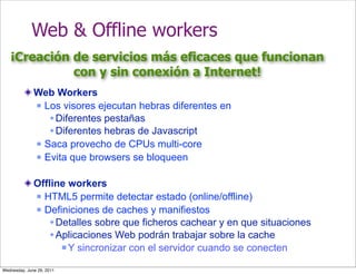 Web & Offline workers
   ¡Creación de servicios más eficaces que funcionan
             con y sin conexión a Internet!
              Web Workers
               Los visores ejecutan hebras diferentes en

                  Diferentes pestañas
                  Diferentes hebras de Javascript
               Saca provecho de CPUs multi-core

               Evita que browsers se bloqueen



              Offline workers
               HTML5 permite detectar estado (online/offline)

               Definiciones de caches y manifiestos

                  Detalles sobre que ficheros cachear y en que situaciones
                  Aplicaciones Web podrán trabajar sobre la cache
                     Y sincronizar con el servidor cuando se conecten


Wednesday, June 29, 2011
 