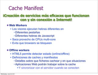 Cache Manifest
   ¡Creación de servicios más eficaces que funcionan
             con y sin conexión a Internet!
              Web Workers
               Los visores ejecutan hebras diferentes en

                  Diferentes pestañas
                  Diferentes hebras de Javascript
               Saca provecho de CPUs multi-core

               Evita que browsers se bloqueen



              Offline workers
               HTML5 permite detectar estado (online/offline)

               Definiciones de caches y manifiestos

                  Detalles sobre que ficheros cachear y en que situaciones
                  Aplicaciones Web podrán trabajar sobre la cache
                     Y sincronizar con el servidor cuando se conecten


Wednesday, June 29, 2011
 