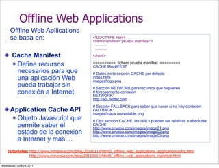 Offline Web Applications
      Offline Web Apllications
      se basa en:                                 <!DOCTYPE html>
                                                  <html manifest="prueba.manifest">
                                                   ...........
                                                   ...........

       Cache Manifest                             </html>

        Define recursos                          ========== fichero prueba.manifest =========
                                                  CACHE MANIFEST
         necesarios para que                      # Datos de la sección CACHE por defecto
         una aplicación Web                       index.html
                                                  images/logo.png
         pueda trabajar sin                       # Sección NETWORK para recursos que requieren
         conexión a Internet                      # forzosamente conexión
                                                  NETWORK:
                                                  http://api.twitter.com
                                                  # Sección FALLBACK para saber que hacer si no hay conexión
      Application Cache API                       FALLBACK:
                                                  images/maps unavailable.png
        Objeto Javascript que
                                                  # Otra sección CACHE, las URLs pueden ser relativas o absolutas
         permite saber el                         CACHE:
                                                  http://www.prueba.com/images/image01.png
         estado de la conexión                    http://www.prueba.com/images/image02.png
                                                  http://www.prueba.com/images/image03.png
         a Internet y mas ...
    Tutoriales: http://www.inmensia.com/blog/20110118/html5_offline_web_applications_applicationcache.html
                http://www.inmensia.com/blog/20110115/html5_offline_web_applications_manifest.html

Wednesday, June 29, 2011
 