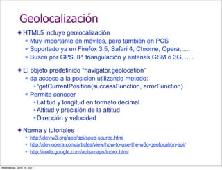 Geolocalización
                HTML5 incluye geolocalización
                 Muy importante en móviles, pero también en PCS

                 Soportado ya en Firefox 3.5, Safari 4, Chrome, Opera,.....

                 Busca por GPS, IP, triangulación y antenas GSM o 3G, .....


                El objeto predefinido “navigator.geolocation”
                 da acceso a la posicion utilizando metodo:

                     “getCurrentPosition(successFunction, errorFunction)
                 Permite conocer

                     Latitud y longitud en formato decimal
                     Altitud y precisión de la altitud
                     Dirección y velocidad

                Norma y tutoriales
                    http://dev.w3.org/geo/api/spec-source.html
                    http://dev.opera.com/articles/view/how-to-use-the-w3c-geolocation-api/
                    http://code.google.com/apis/maps/index.html


Wednesday, June 29, 2011
 