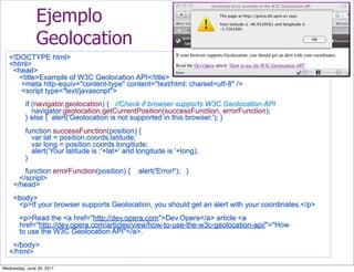 Ejemplo
               Geolocation
   <!DOCTYPE html>
   <html>
    <head>
      <title>Example of W3C Geolocation API</title>
      <meta http-equiv="content-type" content="text/html; charset=utf-8" />
      <script type="text/javascript">
          if (navigator.geolocation) { //Check if browser supports W3C Geolocation API
             navigator.geolocation.getCurrentPosition(successFunction, errorFunction);
          } else { alert('Geolocation is not supported in this browser.'); }
          function successFunction(position) {
            var lat = position.coords.latitude;
            var long = position.coords.longitude;
            alert('Your latitude is :'+lat+' and longitude is '+long);
          }
         function errorFunction(position) {      alert('Error!'); }
       </script>
     </head>
     <body>
      <p>If your browser supports Geolocation, you should get an alert with your coordinates.</p>
       <p>Read the <a href="http://dev.opera.com">Dev.Opera</a> article <a
       href="http://dev.opera.com/articles/view/how-to-use-the-w3c-geolocation-api/">"How
       to use the W3C Geolocation API"</a>.
    </body>
   </html>

Wednesday, June 29, 2011
 