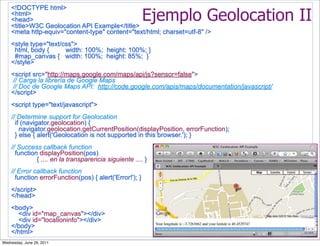 <!DOCTYPE html>
    <html>
    <head>
    <title>W3C Geolocation API Example</title>
                                                         Ejemplo Geolocation II
    <meta http-equiv="content-type" content="text/html; charset=utf-8" />
    <style type="text/css">
     html, body {      width: 100%; height: 100%; }
     #map_canvas { width: 100%; height: 85%; }
    </style>
    <script src="http://maps.google.com/maps/api/js?sensor=false">
    // Carga la librería de Google Maps
    // Doc de Google Maps API: http://code.google.com/apis/maps/documentation/javascript/
    </script>
    <script type="text/javascript">
    // Determine support for Geolocation
      if (navigator.geolocation) {
        navigator.geolocation.getCurrentPosition(displayPosition, errorFunction);
      } else { alert('Geolocation is not supported in this browser.'); }
    // Success callback function
      function displayPosition(pos)
              { .... en la transparencia siguiente .... }
    // Error callback function
      function errorFunction(pos) { alert('Error!'); }
    </script>
    </head>
    <body>
      <div id="map_canvas"></div>
      <div id="locationinfo"></div>
    </body>
    </html>
Wednesday, June 29, 2011
 