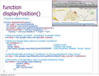 function
   displayPosition()
     // Success callback function
     function displayPosition(pos) {
       var mylat = pos.coords.latitude;
       var mylong = pos.coords.longitude;
       var thediv = document.getElementById('locationinfo');
       thediv.innerHTML = '<p>Your longitude is :' +
          mylong + ' and your latitide is ' + mylat + '</p>';
         // Store my position (“y=mylat”, “x=mylong”) in variable “lating”
         var latlng = new google.maps.LatLng(mylat, mylong);
         // Define my Google Maps options in variable “myOptions”
           var myOptions = {
             zoom: 15,                                       // Define scale
             center: latlng,                                 // Define map center
             mapTypeId: google.maps.MapTypeId.ROADMAP // tipo Roadmad, Satellite, Terrain, Hybrid
           };
         // Load Google Map according to “myOptions” in Canvas identified by “map_canvas”
         var map = new google.maps.Map(document.getElementById("map_canvas"), myOptions);
         // Add marker in Google Maps “map” in position defined by “lating”
         var marker = new google.maps.Marker({
                      position: latlng,
                      map: map,
                      title:"You are here"
                  });
     }
Wednesday, June 29, 2011
 