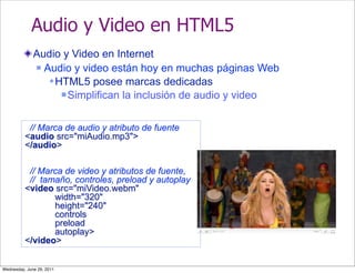 Audio y Video en HTML5
              Audio y Video en Internet
               Audio y video están hoy en muchas páginas Web

                  HTML5 posee marcas dedicadas
                     Simplifican la inclusión de audio y video



           // Marca de audio y atributo de fuente
          <audio src="miAudio.mp3">
          </audio>

           // Marca de video y atributos de fuente,
           // tamaño, controles, preload y autoplay
          <video src="miVideo.webm"
                 width="320"
                 height="240"
                 controls
                 preload
                 autoplay>
          </video>


Wednesday, June 29, 2011
 