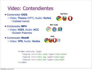 Video: Contendientes
           Contenedor OGG
            Video: Theora (VP7), Audio: Vorbis

               Calidad menor

           Contenedor MP4
            Video: H264, Audio: ACC

               Existen Patentes

           Contenedor WebM
            Video: VP8, Audio: Vorbis




Wednesday, June 29, 2011
 