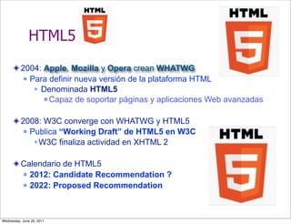 HTML5
          2004: Apple, Mozilla y Opera crean WHATWG
            Para definir nueva versión de la plataforma HTML

               Denominada HTML5
                 Capaz de soportar páginas y aplicaciones Web avanzadas



          2008: W3C converge con WHATWG y HTML5
            Publica “Working Draft” de HTML5 en W3C

               W3C finaliza actividad en XHTML 2

          Calendario de HTML5
           2012: Candidate Recommendation ?

           2022: Proposed Recommendation




Wednesday, June 29, 2011
 