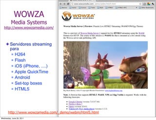 WOWZA
          Media Systems
   http://www.wowzamedia.com/



         Servidores streaming
         para
           H264

           Flash

           iOS (iPhone, ....)

           Apple QuickTime

           Android

           Set-top boxes

           HTML5




       http://www.wowzamedia.com/_demo/webm/html5.html
Wednesday, June 29, 2011
 