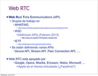 Web RTC
             Web Real Time Communications (API)
              Grupos de trabajo en

                 WHATWG
                              http://www.whatwg.org/specs/web-apps/current-work/webrtc.html

                     W3C
                            Definicion           APIs (Febrero 2013)
                                    http://www.w3.org/2011/04/webrtc-charter.html

                     IETF
                              http://datatracker.ietf.org/wg/rtcweb/charter/
                  Se están definiendo varias APIs
                     Device API, Stream API, Peer Connection API, ....

             Web RTC esta apoyado por
                Google, Opera, Mozilla, Ericsson, Nokia, Microsoft, ...
                   Apple es el menos entusiasta (¿Facetime?)



Wednesday, June 29, 2011
 