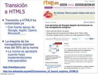 Transición
      a HTML5
       Transición a HTML5 ha
      comenzado ya
        Con fuerte apoyo de

         Google, Apple, Opera,
         Microsoft, .....

      La mayoria de los
      navegadores soportan
      mas del 50% de la norma
        La norma se aprobará

         cuando haya
         implementaciones
         interoperables

   http://html5test.com/
   http://en.wikipedia.org/wiki/Comparison_of_layout_engines_(HTML5)
Wednesday, June 29, 2011
 