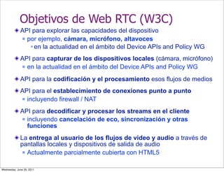 Objetivos de Web RTC (W3C)
             API para explorar las capacidades del dispositivo
              por ejemplo, cámara, micrófono, altavoces

                 en la actualidad en el ámbito del Device APIs and Policy WG
             API para capturar de los dispositivos locales (cámara, micrófono)
              en la actualidad en el ámbito del Device APIs and Policy WG


             API para la codificación y el procesamiento esos flujos de medios
             API para el establecimiento de conexiones punto a punto
              incluyendo firewall / NAT


             API para decodificar y procesar los streams en el cliente
              incluyendo cancelación de eco, sincronización y otras
               funciones
             La entrega al usuario de los flujos de video y audio a través de
             pantallas locales y dispositivos de salida de audio
               Actualmente parcialmente cubierta con HTML5



Wednesday, June 29, 2011
 